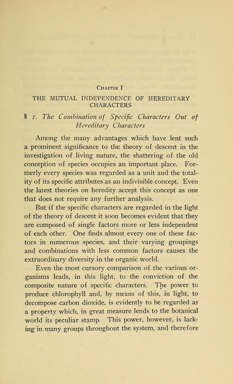 Chapter I THE MUTUAL INDEPENDENCE OF HEREDITARY CHARACTERS § I. The Combination of Specific Characters Out of Hereditary Characters Among the many advantages which have lent such a prominent significance to the theory of descent in the investigation of living nature, the shattering of the old conception of species occupies an important place. For- merly every species w^as regarded as a unit and the total- ity of its specific attributes as an indivisible concept. Even the latest theories on heredity accept this concept as one that does not require any further analysis. But if the specific characters are regarded in the light of the theory of descent it soon becomes evident that they are composed of single factors more or less independent of each other. One finds almost every one of these fac- tors in numerous species, and their varying groupings and combinations with less common factors causes the extraordinary diversity in the organic world. Even the most cursory comparison of the various or- ganisms leads, in this light, to the conviction of the composite nature of specific characters. The power to produce chlorophyll and, by means of this, in light, to decompose carbon dioxide, is evidently to be regarded as a property which, in great measure lends to the botanical world its peculiar stamp. This power, however, is lack- ing in many groups throughout the system, and therefore