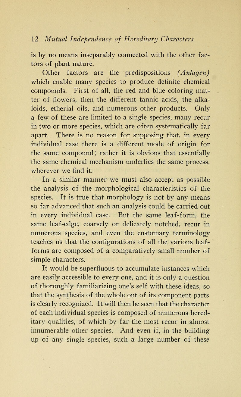 is by no means inseparably connected with the other fac- tors of plant nature. Other factors are the predispositions (Anlagen) which enable many species to produce definite chemical compounds. First of all, the red and blue coloring mat- ter of flowers, then the different tannic acids, the alka- loids, etherial oils, and numerous other products. Only a few of these are limited to a single species, many recur in two or more species, which are often systematically far apart. There is no reason for supposing that, in every individual case there is a different mode of origin for the same compound; rather it is obvious that essentially the same chemical mechanism underlies the same process, wherever we find it. In a similar manner we must also accept as possible the analysis of the morphological characteristics of the species. It is true that morphology is not by any means so far advanced that such an analysis could be carried out in every individual case. But the same leaf-form, the same leaf-edge, coarsely or delicately notched, recur in numerous species, and even the customary terminology teaches us that the configurations of all the various leaf- forms are composed of a comparatively small number of simple characters. It would be superfluous to accumulate instances which are easily accessible to every one, and it is only a question of thoroughly familiarizing one's self with these ideas, so that the synthesis of the whole out of its component parts is clearly recognized. It will then be seen that the character of each individual species is composed of numerous hered- itary qualities, of which by far the most recur in almost innumerable other species. And even if, in the building up of any single species, such a large number of these