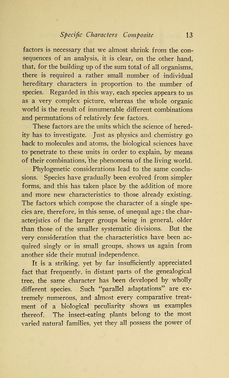 factors is necessary that we almost shrink from the con- sequences of an analysis, it is clear, on the other hand, that, for the building up of the sum total of all organisms, there is required a rather small number of individual hereditary characters in proportion to the number of species. Regarded in this way, each species appears to us as a very complex picture, whereas the whole organic world is the result of innumerable different combinations and permutations of relatively few factors. These factors are the units which the science of hered- ity has to investigate. Just as physics and chemistry go back to molecules and atoms, the biological sciences have to penetrate to these units in order to explain, by means of their combinations, the phenomena of the living world. Phylogenetic considerations lead to the same conclu- sions. Species have gradually been evolved from simpler forms, and this has taken place by the addition of more and more new characteristics to those already existing. The factors which compose the character of a single spe- cies are, therefore, in this sense, of unequal age; the char- acteristics of the larger groups being in general, older than those of the smaller systematic divisions. But the very consideration that the characteristics have been ac- quired singly or in small groups, shows us again from another side their mutual independence. It is a striking, yet by far insufficiently appreciated fact that frequently, in distant parts of the genealogical tree, the same character has been developed by wholly different species. Such parallel adaptations are ex- tremely numerous, and almost every comparative treat- ment of a biological peculiarity shows us examples thereof. The insect-eating plants belong to the most varied natural families, yet they all possess the power of