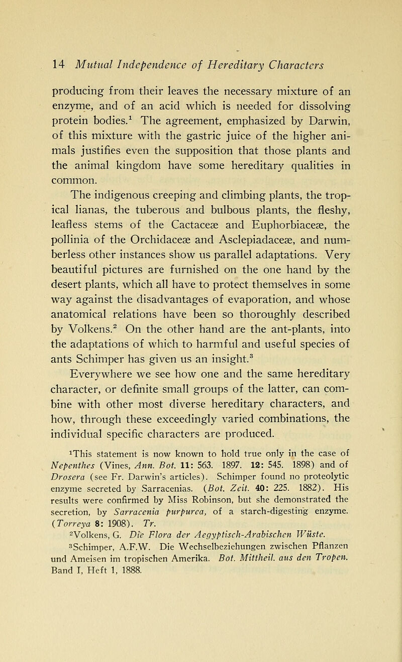 producing from their leaves the necessary mixture of an enzyme, and of an acid which is needed for dissolving protein bodies/ The agreement, emphasized by Darwin, of this mixture with the gastric juice of the higher ani- mals justifies even the supposition that those plants and the animal kingdom have some hereditary qualities in common. The indigenous creeping and climbing plants, the trop- ical lianas, the tuberous and bulbous plants, the fleshy, leafless stems of the Cactacese and Euphorbiaceas, the pollinia of the Orchidacese and Asclepiadacese, and num- berless other instances show us parallel adaptations. Very beautiful pictures are furnished on the one hand by the desert plants, which all have to protect themselves in some way against the disadvantages of evaporation, and whose anatomical relations have been so thoroughly described by Volkens.^ On the other hand are the ant-plants, into the adaptations of which to harmful and useful species of ants Schimper has given us an insight.^ Everywhere we see how one and the same hereditary character, or definite small groups of the latter, can com- bine with other most diverse hereditary characters, and how, through these exceedingly varied combinations, the individual specific characters are produced. iThis statement is now known to hold true only in the case of Nepenthes (Vines, Ann. Bot. 11: 563. 1897. 12: 545. 1898) and of Drosera (see Fr. Darwin's articles). Schimper found no proteolytic enzyme secreted by .Sarracenias. {Bot. Zeit. 40: 225. 1882). His results were confirmed by Miss Robinson, but she demonstrated the secretion, by Sarracenia purpurea, of a starch-digesting enzyme. {Torreya 8: 1908). Tr. ^Volkens, G. Die Flora der Aegyptisch-Arabischen Wilste. ^Schimper, A.F.W. Die Wechselbeziehungen zwischen Pflanzen und Ameisen im tropischen Amerika. Bot. Mittheil. atis den Tropen. Band I, Heft 1,