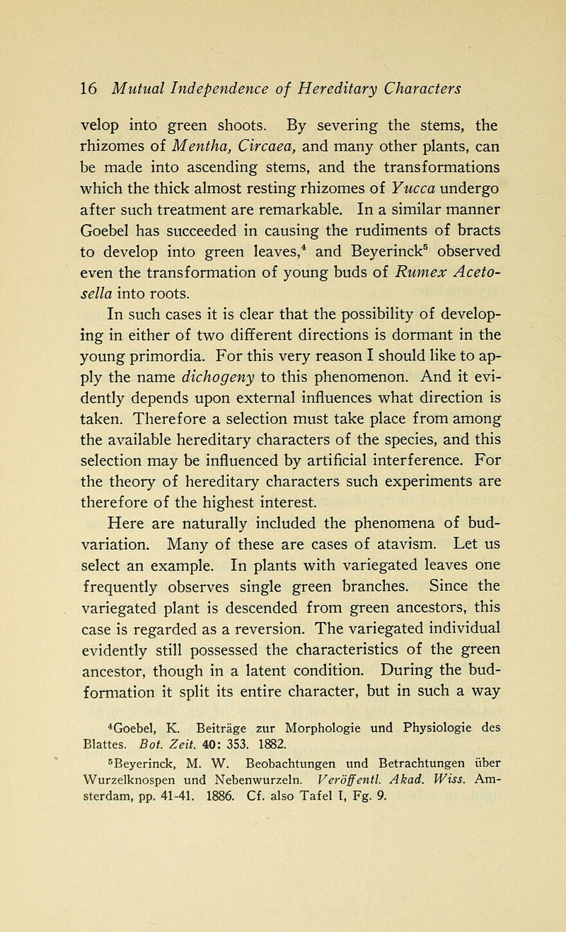 velop into green shoots. By severing the stems, the rhizomes of Mentha, Circaea, and many other plants, can be made into ascending stems, and the transformations which the thick almost resting rhizomes of Yucca undergo after such treatment are remarkable. In a similar manner Goebel has succeeded in causing the rudiments of bracts to develop into green leaves,* and Beyerinck^ observed even the transformation of young buds of Rumex Aceto- sella into roots. In such cases it is clear that the possibility of develop- ing in either of two different directions is dormant in the young primordia. For this very reason I should like to ap- ply the name dichogeny to this phenomenon. And it evi- dently depends upon external influences what direction is taken. Therefore a selection must take place from among the available hereditary characters of the species, and this selection may be influenced by artificial interference. For the theory of hereditary characters such experiments are therefore of the highest interest. Here are naturally included the phenomena of bud- variation. Many of these are cases of atavism. Let us select an example. In plants with variegated leaves one frequently observes single green branches. Since the variegated plant is descended from green ancestors, this case is regarded as a reversion. The variegated individual evidently still possessed the characteristics of the green ancestor, though in a latent condition. During the bud- formation it split its entire character, but in such a way *Goebel, K. Beitrage zur Morphologic und Physiologic des Blattes. Bot. Zeit. 40: 353. 1882. '^Bcycrinck, M. W. Beobachtungcn und Betrachtungen iiber Wurzelknospen und Nebenwurzeln. Veroffentl. Akad. Wiss. Am- sterdam, pp. 41-41. 1886. Cf. also Tafel I, Fg. 9.
