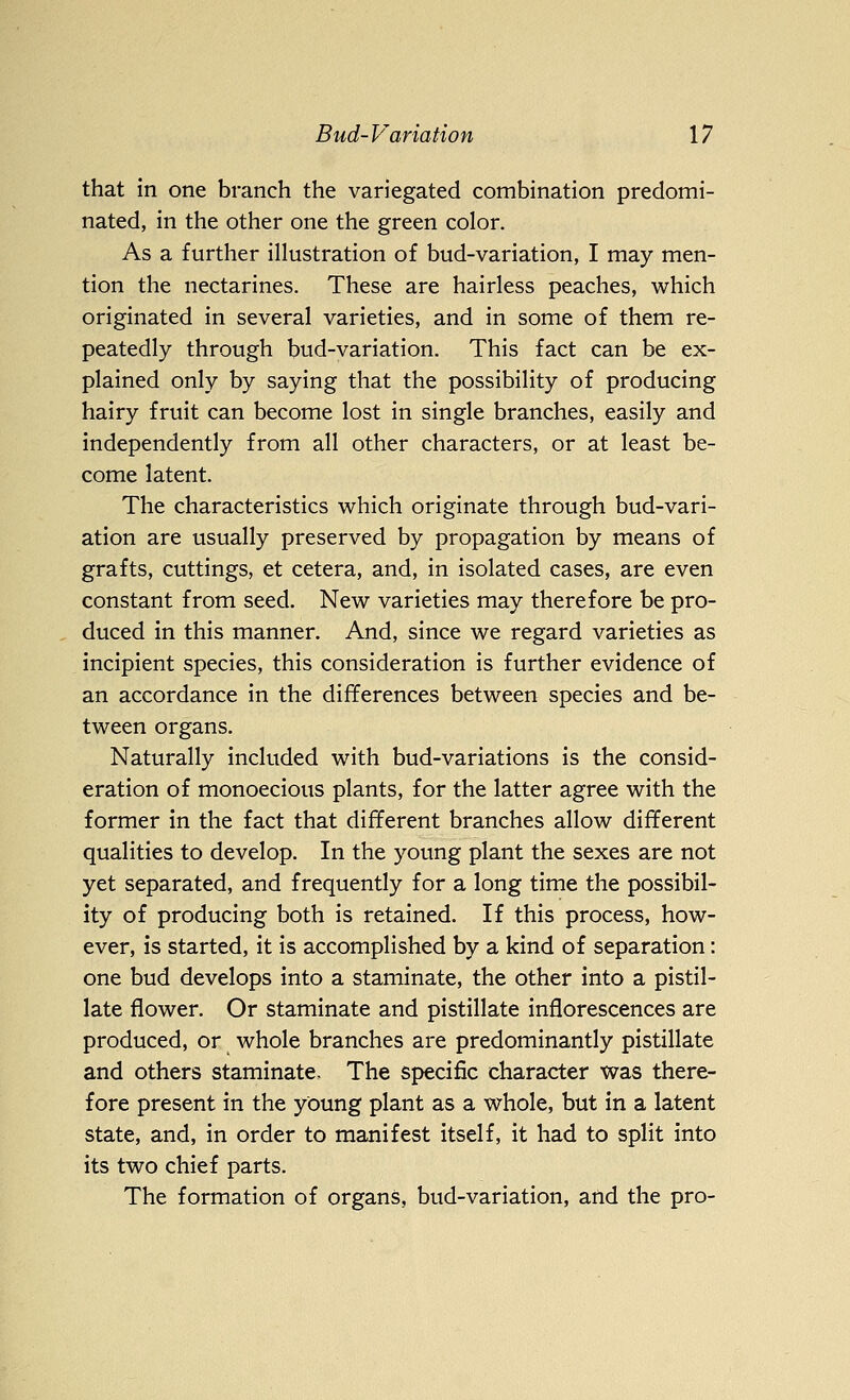 that in one branch the variegated combination predomi- nated, in the other one the green color. As a further illustration of bud-variation, I may men- tion the nectarines. These are hairless peaches, which originated in several varieties, and in some of them re- peatedly through bud-variation. This fact can be ex- plained only by saying that the possibility of producing hairy fruit can become lost in single branches, easily and independently from all other characters, or at least be- come latent. The characteristics which originate through bud-vari- ation are usually preserved by propagation by means of grafts, cuttings, et cetera, and, in isolated cases, are even constant from seed. New varieties may therefore be pro- duced in this manner. And, since we regard varieties as incipient species, this consideration is further evidence of an accordance in the differences between species and be- tween organs. Naturally included with bud-variations is the consid- eration of monoecious plants, for the latter agree with the former in the fact that different branches allow different qualities to develop. In the young plant the sexes are not yet separated, and frequently for a long time the possibil- ity of producing both is retained. If this process, how- ever, is started, it is accomplished by a kind of separation: one bud develops into a staminate, the other into a pistil- late flower. Or staminate and pistillate inflorescences are produced, or whole branches are predominantly pistillate and others staminate. The specific character was there- fore present in the young plant as a whole, but in a latent state, and, in order to manifest itself, it had to split into its two chief parts. The formation of organs, bud-variation, and the pro-