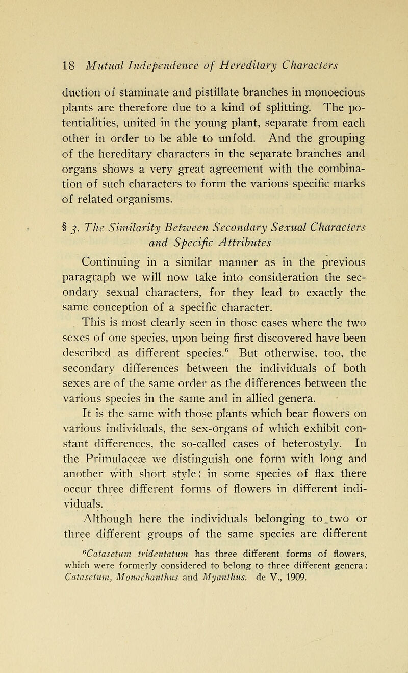 duction of staminate and pistillate branches in monoecious plants are therefore due to a kind of splitting. The po- tentialities, united in the young plant, separate from each other in order to be able to unfold. And the grouping of the hereditary characters in the separate branches and organs shows a very great agreement with the combina- tion of such characters to form the various specific marks of related organisms. § J. The Siinilarity Betzveen Secondary Sexual Characters and Specific Attributes Continuing in a similar manner as in the previous paragraph we will now take into consideration the sec- ondary sexual characters, for they lead to exactly the same conception of a specific character. This is most clearly seen in those cases where the two sexes of one species, upon being first discovered have been described as different species.® But otherwise, too, the secondary differences between the individuals of both sexes are of the same order as the differences between the various species in the same and in allied genera. It is the same with those plants which bear flowers on various individuals, the sex-organs of which exhibit con- stant differences, the so-called cases of heterostyly. In the Primulacese we distinguish one form with long and another with short style; in some species of flax there occur three different forms of flowers in different indi- viduals. Although here the individuals belonging to two or three different groups of the same species are different ^Catasetum fridentatwn has three different forms of flowers, which were formerly considered to belong to three different genera: Catasetum, Monachanthus and Myanthus. de V., 1909.
