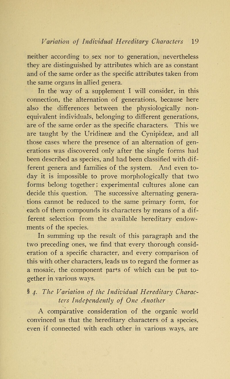 neither according to sex nor to generation, nevertheless they are distinguished by attributes which are as constant and of the same order as the specific attributes taken from the same organs in allied genera. In the way of a supplement I will consider, in this connection, the alternation of generations, because here also the differences between the physiologically non- equivalent individuals, belonging to different generations, are of the same order as the specific characters. This we are taught by the Uridinese and the Cynipideae, and all those cases where the presence of an alternation of gen- erations was discovered only after the single forms had been described as species, and had been classified with dif- ferent genera and families of the system. And even to- day it is impossible to prove morphologically that two forms belong together; experimental cultures alone can decide this question. The successive alternating genera- tions cannot be reduced to the same primary form, for each of them compounds its characters by means of a dif- ferent selection from the available hereditary endow- ments of the species. In summing up the result of this paragraph and the two preceding ones, we find that every thorough consid- eration of a specific character, and every comparison of this with other characters, leads us to regard the former as a mosaic, the component parts of which can be put to- gether in various ways. § 4. The Variation of the Individual Hereditary Charac- ters Independently of One Another A comparative consideration of the organic world convinced us that the hereditary characters of a species, even if connected with each other in various ways, are
