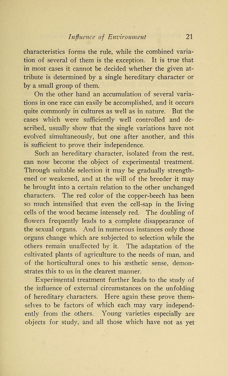 characteristics forms the rule, while the combined varia- tion of several of them is the exception. It is true that in most cases it cannot be decided whether the given at- tribute is determined by a single hereditary character or by a small group of them. On the other hand an accumulation of several varia- tions in one race can easily be accomplished, and it occurs quite commonly in cultures as well as in nature. But the cases which were sufficiently well controlled and de- scribed, usually show that the single variations have not evolved simultaneously, but one after another, and this is sufficient to prove their independence. Such an hereditary character, isolated from the rest, can now become the object of experimental treatment. Through suitable selection it may be gradually strength- ened or weakened, and at the will of the breeder it may be brought into a certain relation to the other unchanged characters. The red color of the copper-beech has been so much intensified that even the cell-sap in the living cells of the wood became intensely red. The doubling of flowers frequently leads to a complete disappearance of the sexual organs. And in numerous instances only those organs change which are subjected to selection while the others remain unaffected by it. The adaptation of the cultivated plants of agriculture to the needs of man, and of the horticultural ones to his aesthetic sense, demon- strates this to us in the clearest manner. Experimental treatment further leads to the study of the influence of external circumstances on the unfolding of hereditary characters. Here again these prove them- selves to be factors of which each may vary independ- ently from the others. Young varieties especially are objects for study, and all those which have not as yet