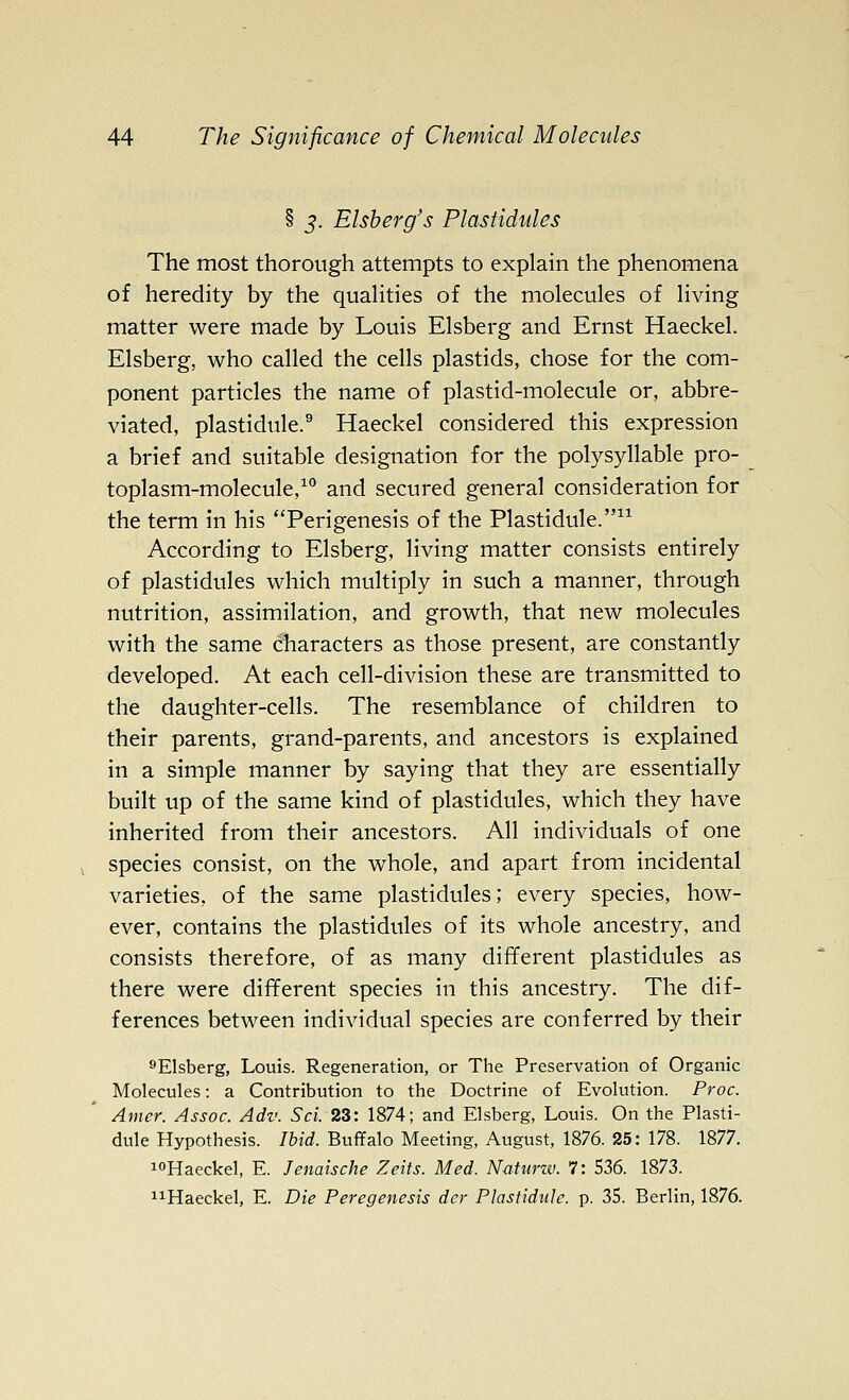 § J. Elsherg's Plastidules The most thorough attempts to explain the phenomena of heredity by the quaHties of the molecules of living matter were made by Louis Elsberg and Ernst Haeckel. Elsberg, who called the cells plastids, chose for the com- ponent particles the name of plastid-molecule or, abbre- viated, plastidule.^ Haeckel considered this expression a brief and suitable designation for the polysyllable pro- toplasm-molecule,^** and secured general consideration for the term in his Perigenesis of the Plastidule. According to Elsberg, living matter consists entirely of plastidtiles which multiply in such a manner, through nutrition, assimilation, and growth, that new molecules with the same characters as those present, are constantly developed. At each cell-division these are transmitted to the daughter-cells. The resemblance of children to their parents, grand-parents, and ancestors is explained in a simple manner by saying that they are essentially built up of the same kind of plastidules, which they have inherited from their ancestors. All individuals of one species consist, on the whole, and apart from incidental varieties, of the same plastidules; every species, how- ever, contains the plastidules of its whole ancestry, and consists therefore, of as many different plastidules as there were different species in this ancestry. The dif- ferences between individual species are conferred by their ^Elsberg, Louis. Regeneration, or The Preservation of Organic Molecules: a Contribution to the Doctrine of Evolution. Proc. Amer. Assoc. Adv. Sci. 23: 1874; and Elsberg, Louis. On the Plasti- dule Hypothesis. Ibid. Buffalo Meeting, August, 1876. 25: 178. 1877. i°Haeckel, E. Jenaische Zeits. Med. Natiirw. 7: 536. 1873. i^Haeckel, E. Die Peregenesis dcr PlastiduJe. p. 35. Berlin, 1876.