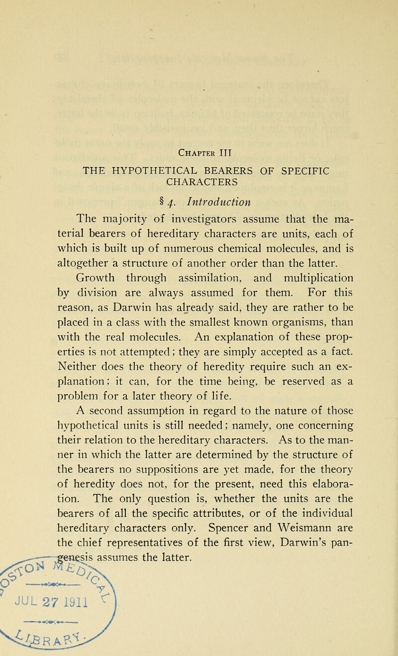 Chapter III THE HYPOTHETICAL BEARERS OF SPECIFIC CHARACTERS § 4. Introduction The majority of investigators assume that the ma- terial bearers of hereditary characters are units, each of which is built up of numerous chemical molecules, and is altogether a structure of another order than the latter. Growth through assimilation, and multiplication by division are always assumed for them. For this reason, as Darwin has already said, they are rather to be placed in a class with the smallest known organisms, than with the real molecules. An explanation of these prop- erties is not attempted; they are simply accepted as a fact. Neither does the theory of heredity require such an ex- planation ; it can, for the time being, be reserved as a problem for a later theory of life. A second assumption in regard to the nature of those hypothetical units is still needed; namely, one concerning their relation to the hereditary characters. As to the man- ner in which the latter are determined by the structure of the bearers no suppositions are yet made, for the theory of heredity does not, for the present, need this elabora- tion. The only question is, whether the units are the bearers of all the specific attributes, or of the individual hereditary characters only. Spencer and Weismann are the chief representatives of the first view, Darwin's pan- -—^genesis assumes the latter. V J it'-»'i I ^ JUL 27 1911 ^ —.-.^•^•-i-—
