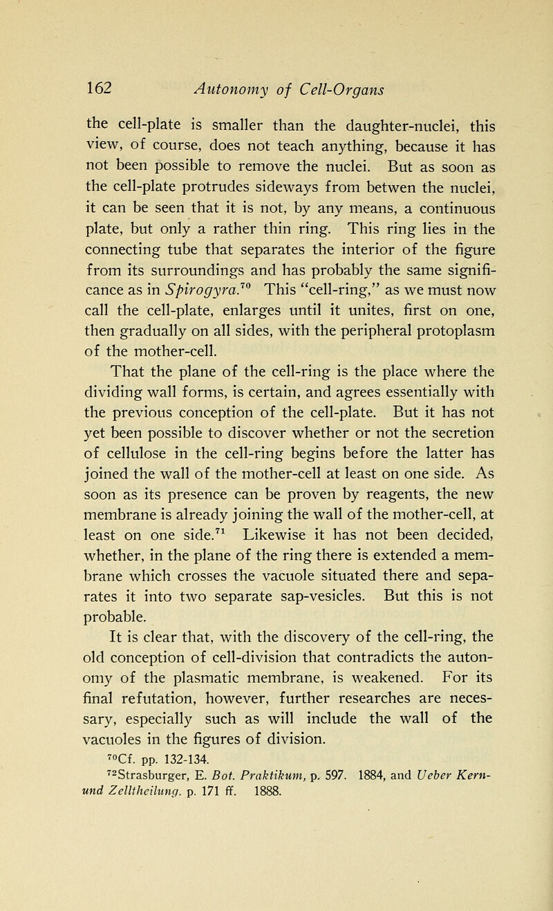 the cell-plate is smaller than the daughter-nuclei, this view, of course, does not teach anything, because it has not been possible to remove the nuclei. But as soon as the cell-plate protrudes sideways from betwen the nuclei, it can be seen that it is not, by any means, a continuous plate, but only a rather thin ring. This ring lies in the connecting tube that separates the interior of the figure from its surroundings and has probably the same signifi- cance as in Spirogyra.'^ This cell-ring, as we must now call the cell-plate, enlarges until it unites, first on one, then gradually on all sides, with the peripheral protoplasm of the mother-cell. That the plane of the cell-ring is the place where the dividing wall forms, is certain, and agrees essentially with the previous conception of the cell-plate. But it has not yet been possible to discover whether or not the secretion of cellulose in the cell-ring begins before the latter has joined the wall of the mother-cell at least on one side. As soon as its presence can be proven by reagents, the new membrane is already joining the wall of the mother-cell, at least on one side.^^ Likewise it has not been decided, whether, in the plane of the ring there is extended a mem- brane which crosses the vacuole situated there and sepa- rates it into two separate sap-vesicles. But this is not probable. It is clear that, with the discovery of the cell-ring, the old conception of cell-division that contradicts the auton- omy of the plasmatic membrane, is weakened. For its final refutation, however, further researches are neces- sary, especially such as will include the wall of the vacuoles in the figures of division. 70Cf. pp. 132-134. ■'^Strasburger, E. Bot. Praktikum, p. 597. 1884, and Ueber Kern- und Zelltheilung. p. 171 ff. 1888.