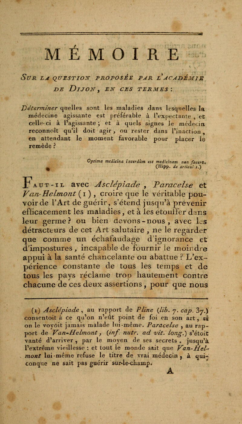 Sur la question- proposée par l acahèmis DE Dijon , en ces termes : Déterminer quelles sont les maladies dans lesqwelles la médecine agissante est préférable à IVxpectante , et celle- ci à l'agissante ; et à quels signes le médecia reconnoît qu'il doit agir, ou rester dans l'inaction, en attendant le moment favorable pour placer le remède ? Optima medieina interdùm est medtcinam n»n faeerC ^ (Hipp. de artUuls.} J^AUT-iL avec Asclépiade y Varacelse et Van-Helmont (i ) , croire que le véritable pou- voir de TArt de guérir, s'étend jusqu'à prévenir efficacement les maladies, et à les étouffer dans leur germe? ou bien devons-nous, avec ics détracteurs de cet Art salutaire , ne le regarder que comme un échafaudage d'ignorance et d'impostures, incapable de fournir le moindre appui à la santé chancelante ou abattue ? L'ex- périence constante de tous les temps et de tous les pays réclame trop hautement contre chacune de ces deux assertions, pour que nous (i) Asclépiade ^ au rapport de Pline {lib. 7. cap. 37.) consentoit à ce qu'on n'eût point de foi en son art, si on le voyôit jamais malade lui-même. Paracelse , au rap- port de Van-'Helmont f {inf. nutr. ad vit. long.) s'étoit vanté d'arriver, par le moyen de ses secrets , jusqu'à l'extrême vieillesse : et tout le monde sait que Van-Hel- mont lui -même refuse le titre de vrai médecin , à qui- conque ne sait pas guérir sur-le'ChaHipé A