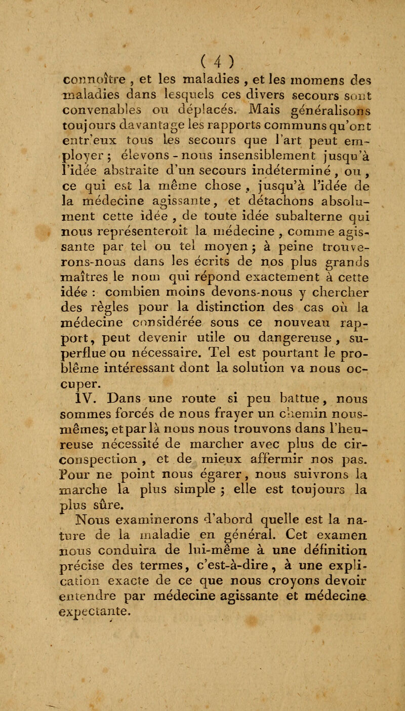 connoître , et les maladies , et les momens des maladies dans lesquels ces divers secours sont convenables ou déplacësc Mais généralisons toujours davantage les rapports communs qu'ont entr'eux tous les secours que l'art peut em~ ployer; élevons-nous insensiblement jusqu'à l'idée abstraite d'un secours indéterminé , ou , ce qui est la même chose ^ jusqu^à l'idée de la médecine agissante, et détachons absolu- ment cette idée , de toute idée subalterne qui nous représenteroit la médecine , comme agis- sante par tel ou tel moyen; à peine trouve- rons-nous dans les écrits de nos plus grands maîtres le nom qui répond exactement à cette idée : combien moins devons-nous y chercher des règles pour la distinction des cas où la médecine considérée sous ce nouveau rap- port, peut devenir utile ou dangereuse, su- perflue ou nécessaire. Tel est pourtant le pro- blême intéressant dont la solution va nous oc- cuper. IV. Dans une route si peu battue, nous sommes forcés de nous frayer un chemin nous- mêmes; et par là nous nous trouvons dans l'heu- reuse nécessité de marcher avec plus de cir- conspection , et de mieux affermir nos pas. Four ne point nous égarer, nous suivrons la marche la plus simple ; elle est toujours la plus sûre. Nous examinerons d'abord quelle est la na- ture de la maladie en général. Cet examen nous conduira de lui-même à une définition précise des termes, c'est-à-dire, à une expli- cation exacte de ce que nous croyons devoir entendre par médecine agissante et médecine, expeciante.