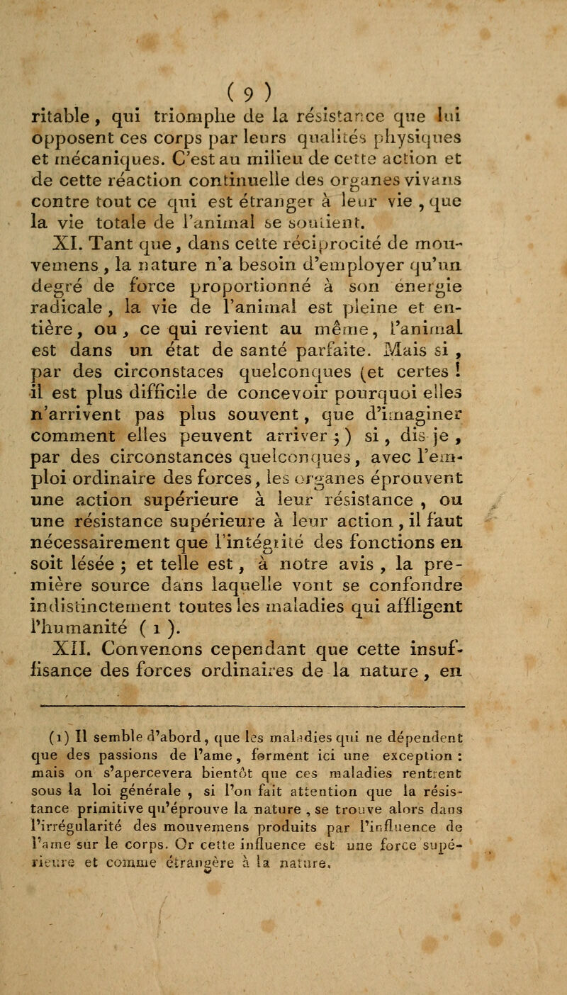 ritable, qui triomphe de la résistance que lui opposent ces corps par leurs qualités physiques et mécaniques. C'est au milieu de cette action et de cette réaction continuelle des organes vivaiis contre tout ce qui est étranger à leur vie , que la vie totale de l'animal se soutient. XL Tant que, dans cette réciprocité de mou- vemens , la nature n'a besoin d'employer qu'un degré de force proportionné à son énergie radicale , la vie de l'animal est pleine et en- tière, ou, ce qui revient au même, l'animal est dans un état de santé parfaite. Mais si , par des circonstaces quelconques (et certes ! il est plus difficile de concevoir pourquoi elies n'arrivent pas plus souvent, que d'imaginer comment elles peuvent arriver 5 ) si , dis je , par des circonstances quelconques, avec l'em- ploi ordinaire des forces, les organes éprouvent une action supérieure à leur résistance , ou une résistance supérieure à leur action , il faut nécessairement que l'intégiité des fonctions eu soit lésée 5 et telle est, à notre avis , la pre- mière source dans laquelle vont se confondre indistinctement toutes les maladies qui affligent riiumanité ( 1 ). XIL Convenons cependant que cette insuf- fisance des forces ordinaires de la nature, en (1) Il semble d'abord, que les maladies qui ne dépendent que des passions de l'ame , forment ici une exception : mais on s'apercevera bientôt que ces maladies rentrent sous la loi générale , si l'on fait attention que la résis- tance primitive qu'éprouve la nature , se trouve alors dans l'irrégularité des mouveraens produits par l'influence de l'ame sur le corps. Or cette influence est une force supé- rieure et coîiinie étrangère à la nature.