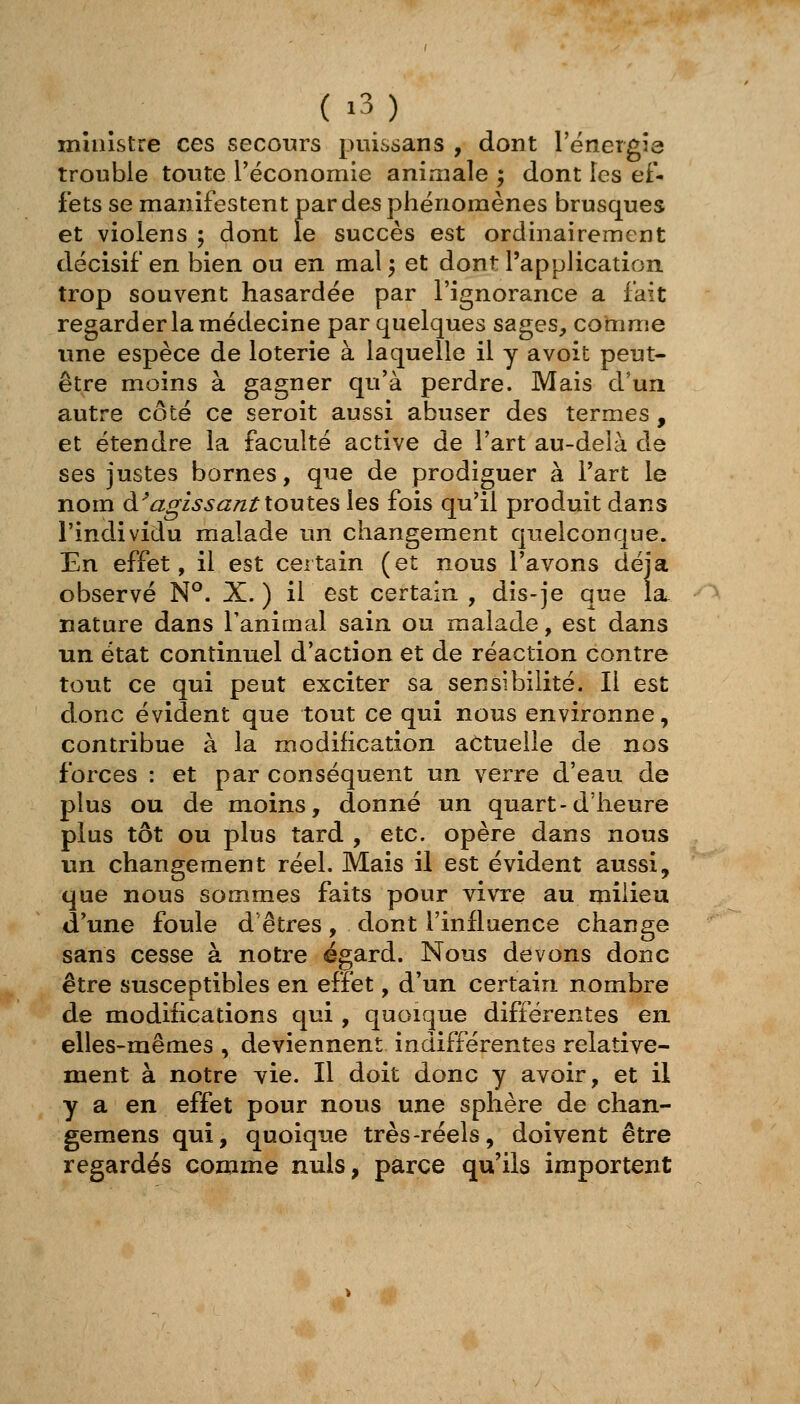 munstre ces secours ptiissans , dont l'ënergîe trouble toute réconomie animale 5 dont les ef- fets se manifestent par des phénomènes brusques et violens ; dont le succès est ordinairement décisif en bien ou en mal^ et dont l'application trop souvent hasardée par l'ignorance a fait regarder la médecine par quelques sages, comme une espèce de loterie à laquelle il y avoit peut- être moins à gagner qu'à perdre. Mais d'un autre côté ce seroit aussi abuser des termes , et étendre la faculté active de l'art au-delà de ses justes bornes, que de prodiguer à Fart le nom à^agissant toutes les fois qu'il produit dans l'individu malade un changement quelconque. En effet, il est certain (et nous l'avons déjà observé N°. X.) il est certain , dis-je que la nature dans l'animal sain ou malade, est dans un état continuel d'action et de réaction contre tout ce qui peut exciter sa sensibilité. Il est donc évident que tout ce qui nous environne, contribue à la modification actuelle de nos forces : et par conséquent un verre d'eau de plus ou de moins, donné un quart-d'heure plus tôt ou plus tard , etc. opère dans nous un changement réel. Mais il est évident aussi, que nous sommes faits pour \ivTe au milieu d'une foule d'êtres, dont l'influence change sans cesse à notre égard. Nous devons donc être susceptibles en effet, d'un certain nombre de modifications qui, quoique différentes en elles-mêmes , deviennent indifférentes relative- ment à notre yie. Il doit donc y avoir, et il y a en effet pour nous une sphère de chan- gemens qui, quoique très-réels, doivent être regardés comme nuls, parce qu'ils importent