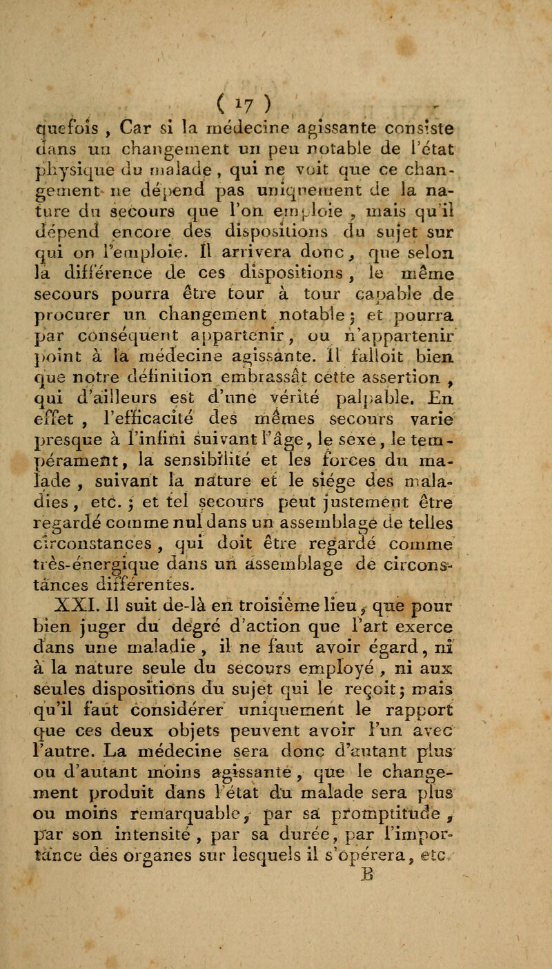 (/7 ) _ que fois , Car si la médecine agissante consiste dans un changement un peu notable de l'état physique du rualade , qui ne voit que ce chan- gement ne dépend pas uniqnement de la na- ture du secours que l'on emploie , mais qu ii dépend encore des dispositions du sujet sur qui on i'eaiploie. Il arrivera donc^ que selon la différence de ces dispositions, le même secours pourra être tour à tour capable de procurer un changement notable | et pourra par conséquent appartenir, ou n'appartenir point à la médecine agissante. Il faiioit bien que notre définition embrassât cette assertion , qui d'ailleurs est d'une vérité paî|)abîe. En effet , l'efficacité des mêmes secours varie presque à Finfini suivant l'âge, le sexe, le tem- pérameïît, la sensibilité et les forces du ma- lade , suivant la nature et le siège des mala- dies, etc. ; et tel secours peut justement être regardé comme nul dans un assemblage de telles circonstances , qui doit être regardé comme très-énergique dans uri assemblage de circons- tances différentes. XXL II suit de-là en troisième lieu ^ que pour bien juger du degré d'action que Fart exerce dans une maladie , il ne faut avoir égard, ni à la nature seule du secours employé , ni aux seules dispositions du sujet qui le reçoit 5 mais qu'il faut considérer uniquement le rapport que ces deux objets peuvent avoir l'un avec l'autre. La médecine sera donc d'autant plus ou d'autant moins agissante , que le change- ment produit dans Fétat du malade sera plus ou moins remarquable ^ par sa promptitude ^ p^ar son intensité, par sa durée, par l'impor- tance dés organes sur lesquels il s'opérera, etc B