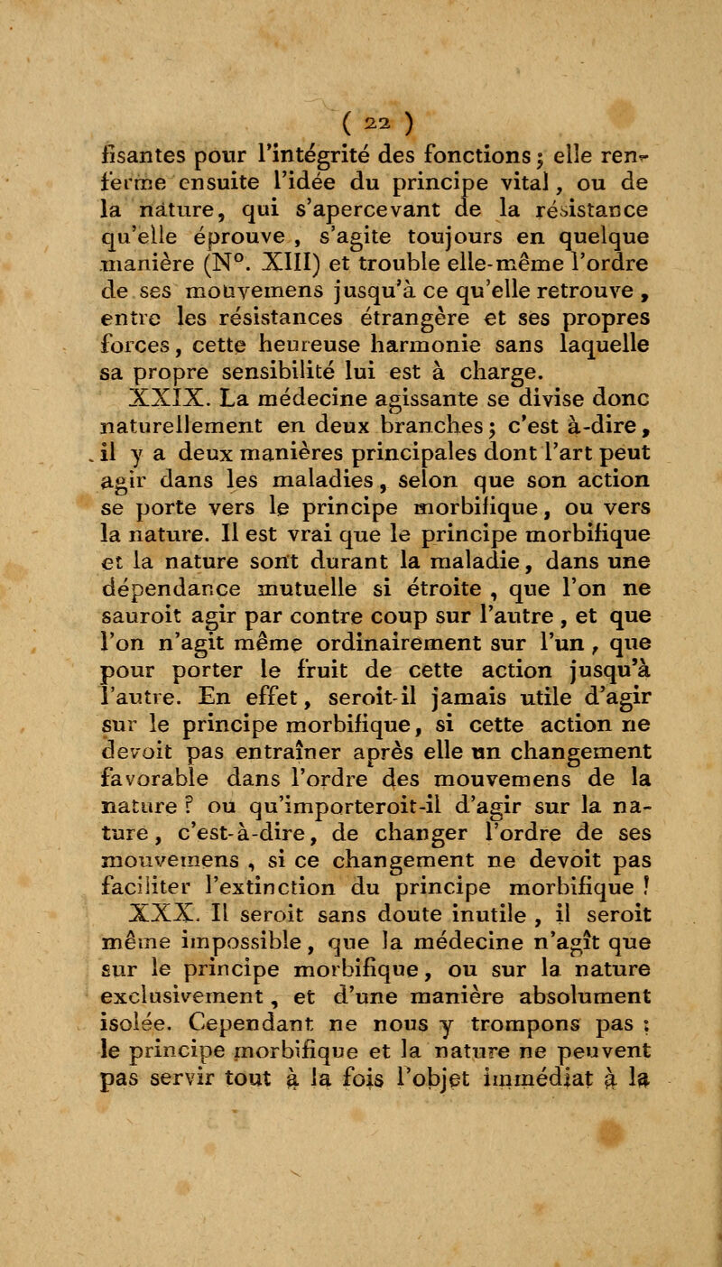 _( ^2 ) tîsantes pour rintégrité des fonctions ^ elle ren^ ferme ensuite Tidée du principe vital, ou de la nature, qui s'apercevant de la résistatîce qu'elle éprouve , s'agite toujours en quelque manière (N°. XIII) et trouble elle-même l'ordre de ses mouyemens jusqu'à ce qu'elle retrouve , entre les résistances étrangère et ses propres forces, cette heureuse harmonie sans laquelle sa propre sensibilité lui est à charge. XXIX. La médecine agissante se divise donc naturellement en deux branches5 c'est à-dire, .11 y a deux manières principales dont l'art peut agir dans les maladies, selon que son action se porte vers le principe morbifique, ou vers la nature. Il est vrai que le principe morbifique et la nature sont durant la maladie, dans une dépendance mutuelle si étroite , que l'on ne sauroit agir par contre coup sur l'autre , et que l'on n'agit même ordinairement sur l'un ^ que pour porter le fruit de cette action jusqu'à l'autre. En effet, seroît-il jamais utile d'agir sur le principe morbifique, si cette actionne de voit pas entraîner après elle un changement favorable dans l'ordre des mouvemens de la nature ? ou qu'importeroit-il d'agir sur la na- ture, c'est-à-dire, de changer l'ordre de ses mouvemens , si ce changement ne devoit pas faciliter l'extinction du principe morbifique ! XXX. Il seroit sans doute inutile, il seroit même impossible, que la médecine n'agît que sur le principe morbifique, ou sur la nature exclusivement, et d'une manière absolument isolée. Cependant ne nous y trompons pas ; le principe morbifique et la nature ne peuvent pas servir tout à la fois l'objet immédiat à 1^