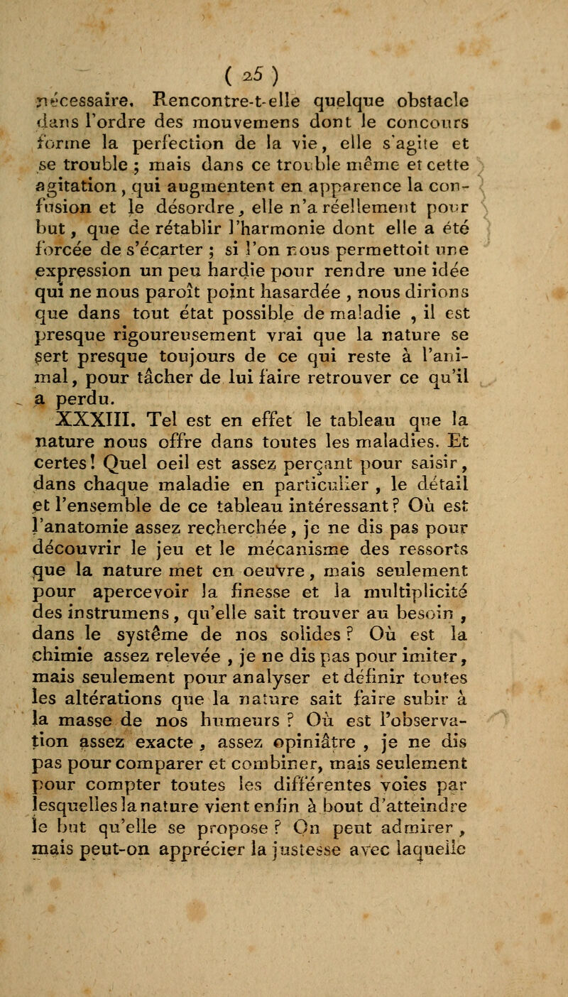 nécessaire. Rencontre-telle quelque obstacle dans Tordre des mouvemens dont le concours forme la perfection de la vie, elle s'agite et se trouble ; mais dans ce troi;;ble même et cette agitation, qui augmentent en apparence la con- fusion et le désordre, elle n'a réellement poi-r but, que de rétablir l'harmonie dont elle a été forcée de s'écarter ; si l'on nous permettoit une expression un peu hardie pour rendre une idée qui ne nous paroît point hasardée , nous dirions que dans tout état possible de maladie , il est presque rigoureusement vrai que la nature se çert presque toujours de ce qui reste à l'ani- mal , pour tâcher de lui faire retrouver ce qu'il la perdu. XXXIII. Tel est en effet le tableau que la nature nous offre dans toutes les maladies. Et certes! Quel oeil est assez perçant pour saisir, dans chaque maladie en particulier , le détail et l'ensemble de ce tableau intéressant ? Où est J'anatomie assez recherchée, je ne dis pas pour découvrir le jeu et le mécanisme des ressortv<5 que la nature met en oeuvre, mais seulement pour apercevoir la finesse et la multiplicité des instrumens, qu'elle sait trouver au besoin , dans le système de nos solides ? Où est la chimie assez relevée , je ne dis pas pour imiter, mais seulement pour analyser et définir toutes les altérations que la nature sait faire subir à la masse de nos humeurs ? Où est l'observa- tion assez exacte, assez opiniâtre , je ne dis pas pour comparer et combiner, mais seulement pour compter toutes les différentes voies par îesquelies la nature vient enfin à bout d'atteindre le but qu'elle se propose ? On peut admirer , mais peut-on apprécier la justesse avec laquelle