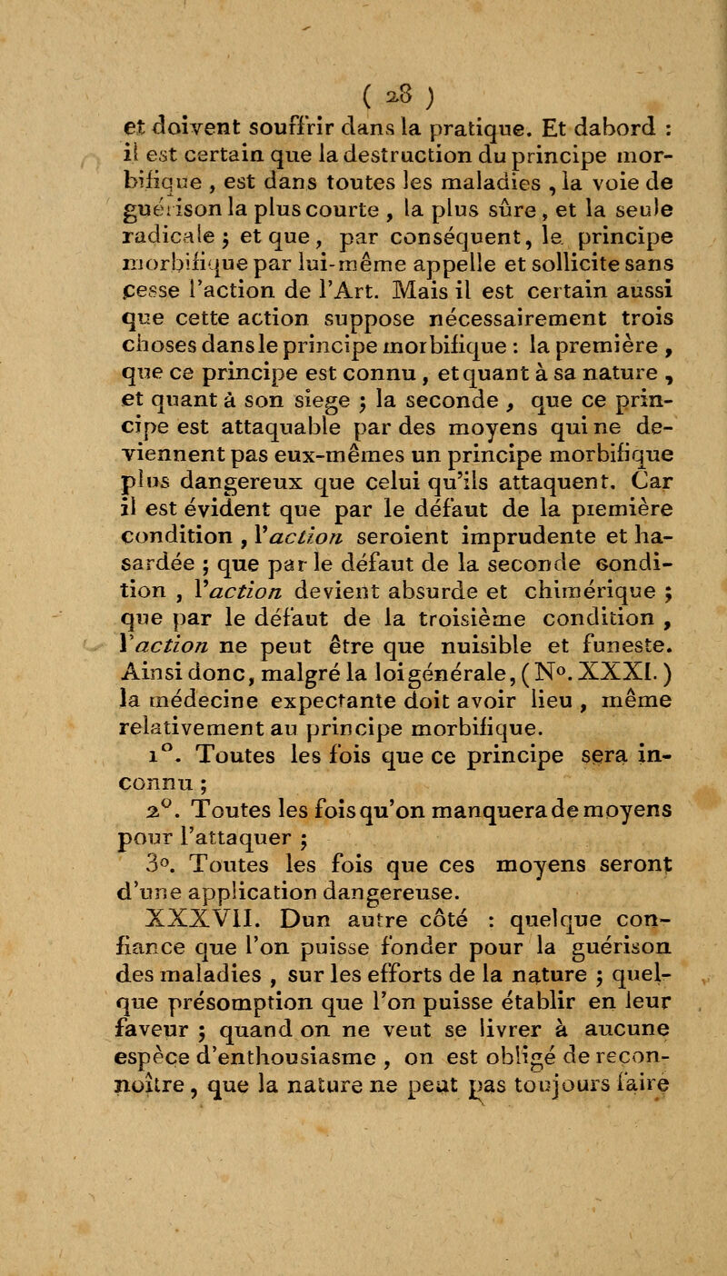 et <3oîvent souffrir dans la pratique. Et dabord : il est certain que la destruction du principe mor- biiique , est dans toutes les maladies , ia voie de guëiisonla plus courte , la plus sûre, et la seule radicale^ et que, par conséquent, la principe niorbiiique par lui-même appelle et sollicite sans pesse l'action de l'Art. Mais il est certain aussi que cette action suppose nécessairement trois choses dans le principe morbifique : la première , que ce principe est connu, et quant à sa nature , et quant à son siège 5 la seconde , que ce prin- cipe est attaquable par des moyens qui ne de- viennent pas eux-mêmes un principe morbifique plus dangereux que celui qu'ils attaquent. Car il est évident que par le défaut de la première condition , Vaction seroient imprudente et ha- sardée ; que par le défaut de la seconde condi- tion , Vactlon devient absurde et chimérique ; que par le défaut de la troisième condition , \action ne peut être que nuisible et funeste. Ainsi donc, malgré la loi générale, ( N». XXXI. ) la médecine expectante doit avoir lieu , même relativement au principe morbifique. 1. Toutes les fois que ce principe sera in- connu ; %^, Toutes les fois qu'on manquera de moyens pour l'attaquer ; 3». Toutes les fois que ces moyens seront; d'une application dangereuse. XXXVil. Dun autre côté : quelque con- fiance que l'on puisse fonder pour la guérison des maladies , sur les efforts de la nature ; quel- que présomption que Ton puisse établir en leur faveur ; quand on ne veut se livrer à aucune espèce d'enthousiasme , on est obligé de reçon- noitre, que la nature ne peat pas toujours faire