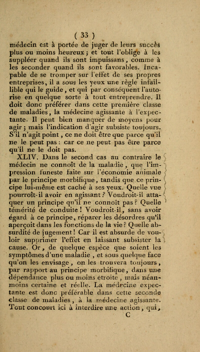 mëdecîn est à portée de juger de leurs succès plus ou moins heureux ^ et tout l'oblige à les suppléer quand ils sont impuissans, comme à les seconder quand ils sont favorables. Inca- pable de se tromper sur l'effet de ses propres entreprises, il a sous les yeux une règle infail- lible qui le guide , et qui par conséquent Tauto- rise en quelque sorte à tout entreprendre. Il doit donc préférer dans cette première classe de maladies, la médecine agissante à respec- tante. Il peut bien manquer de moyens pour agir \ mais l'indication d'agir subsiste toujours. S'il n'agit point, ce ne doit être que parce qu'il ne le peut pas : car ce ne peut pas être parce qu'il ne le doit pas. XLIV. Dans le second cas au contraire le médecin ne connoît de la maladie , que l'im- pression funeste faite sur l'économie animale { par le principe morbifique, tandis que ce prin- ( cipe lui-même est caché à ses yeux. Quelle vue > pourroît-il avoir en agissant.^ Vôudroit-il atta- ' quer un principe qu'il ne connoît pas ? Quelle ^ témérité de conduite ! Voudroit-il, sans avoir égard à ce principe, réparer les désordres qu'il aperçoit dans les fonctions de la vie r Quelle ab- surdité de jugement! Car il est absurde de vou- loir supprimer Peffet en laissant subsister la \ cause. Or, de quelque espèce que soient les symptômes d'une maladie , et sous quelque face qu'on les envisage, on les trouvera toujours, par rapport au principe morbifique, dans une dépendance plus ou moins étroite , mais néan- moins certaine et réelle. La médecine expec- tante est donc préférable dans cette seconde classe de maladies , à la médecine a2,is3ante. Tout concourt ici à interdire une action, qui^ G