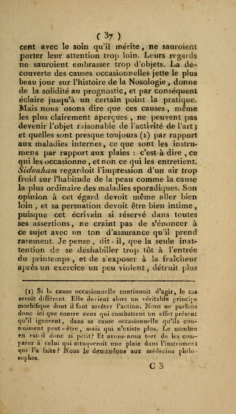 cent avec le soin qu'il mérite, ne sauroient porter leur attention trop loin. Leurs regards ne sauroient embrasser trop d'objets. La dé- couverte des causes occasionnelles jette le plus beau jour sur Thistoire de la Nosologie, donne de la solidité au prognostic, et par conséquent éclaire jusqu'à un certain point la pratique. Mais nous osons dire que ces causes , même les plus clairement aperçues , ne peuvent pas devenir l'objet raisonable de l'activité de l'art ^ et quelles sont presque toujours (i) par rapport aux maladies internes, ce que sont les instru* mens par rapport aux plaies : c'est à dire , ce qui les occasionne , et non ce qui les entretient. Sideiiham regardoit l'impression d'un air trop froid sur l'habitude de la peau comme la cause la plus ordinaire des maladies sporadiques. Son opinion à cet égard devoit même aller bien loin, et sa persuation devoit être bien intime, puisque cet écrivain si réservé dans toutes ses assertions, ne craint pas de s'énoncer à ce sujet avec un ton d'assurance qu'il prend rarement. Je pense , dit-il, que la seule inat- tention de se désiiabiller trop tôt à l'entrée du printemps, et de s'exposer à la fraîcheur après un exercice un peu violent, détruit plus (l) Si la cause occasionnelle contimioit d'agir, le cas seroit différent. Elle de\ient alors nn véritable principe morbifique dont il faut arrêter l'action. Nous ne parlons donc ici que contre ceux qui combattent un effet présent qu'il ignorent, dans sa cause occasionnelle qu'ils con- noissent peut-être, mais qui n'existe plus. Le nombre en est-il donc si petit.^ Et avons-nous tort de les com- parer à celui qui atta(iueroit une plaie dans rinstrunier:i qui l'a faite? Nous \q demandons aux médecins ^))iilo- soplies.