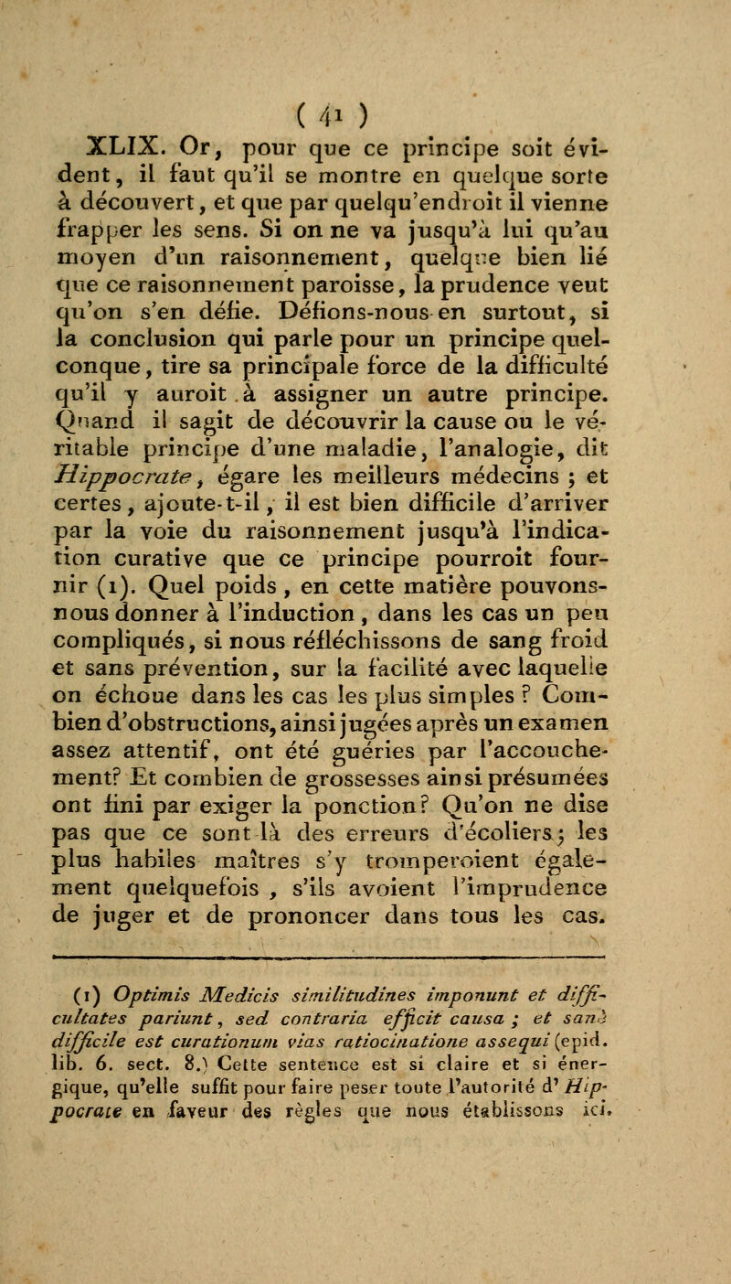 XLIX. Or, pour que ce principe soit évi- dent, il faut qu'il se montre en quelque sorte à découvert, et que par quelqu'endioit il vienne frapper les sens. Si on ne va jusqu'à lui qu'au moyen d'un raisonnement, quelque bien lié que ce raisonnement paroisse, la prudence veut qu'on s'en défie. Défions-nous en surtout, si la conclusion qui parle pour un principe quel- conque, tire sa principale force de la difficulté qu'il y auroit. à assigner un autre principe. Qïiand il sagit de découvrir la cause ou le vé- ritable principe d'une maladie, l'analogie, dit Hippocrate ^ égare les meilleurs médecins ; et certes, ajoute-t-il, il est bien difficile d'arriver par la voie du raisonnement jusqu'à l'indica- tion curative que ce principe pourroit four- nir (i). Quel poids , en cette matière pouvons- nous donner à l'induction, dans les cas un peu compliqués, si nous réfléchissons de sang froid et sans prévention, sur la facilité avec laquelle on échoue dans les cas les plus simples ? Com- bien d'obsîructions, ainsi jugées après un examen assez attentif, ont été guéries par l'accouche- ment? Et combien de grossesses ainsi présumées ont fini par exiger la ponction? Qu'on ne dise pas que ce sont là des erreurs d'écoliers 3 les plus habiles maîtres s'y tromperdent égale- ment quelquefois , s'ils avoient l'imprudence de juger et de prononcer dans tous les cas. (i) Optimis NLedicis sîmilitudines imponunt et dlffi^ cultates pariunt, sed contraria efjicit causa ; et sanè difficile est curationurn vias ratiocitiatione assequi{ç:^\à.. lib. 6. sect. 8.) Cette sentence est si claire et si éner- gique, qu'elle suffit pour faire peser toute l'autorité d' Hip- pocrate ea faveur des règles que nous établissons ici.