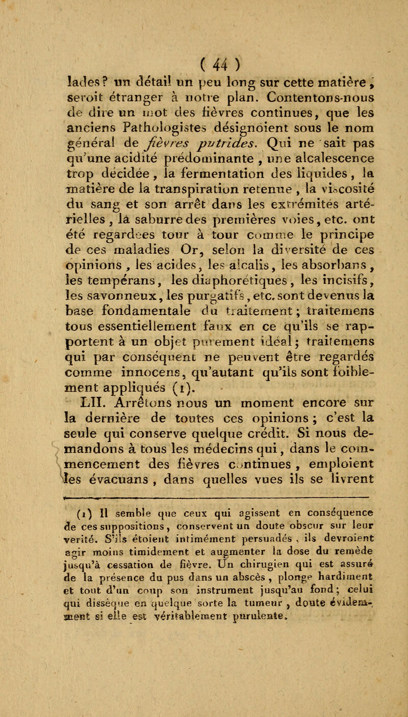 lades? vm détail un peu long sur cette matière, seroit étranger à notre plan. Contentons-nous de dire un ujot des fièvres continues, que les anciens Pathoiogistes désignoient sous le nom générai de fièvres pytrides. Qui ne sait pas qu'une acidité prédominante , une alcalescence trop décidée, la fermentation des liquides, la matière de la transpiration retenue , la vir^cosité du sang et son arrêt dans les exn émités arté- rielles, là saburredes premières v<>ies,etc. ont été regardées tour à tour comme le principe de ces maladies Or, selon la diversité de ces opinions , les acides, les alcaiis, les absorhans , les tempérans, les diaphorétiques, les incisifs, les savonneux, les purgatifs, etc, sont devenus la base fondamentale du tiaiteraent; traitemens tous essentiellement faux en ce qu'ils se rap- portent à un objet purement idéal ; traitemens qui par conséquent ne peuvent être regardés comme innocens, qu'autant qu'ils sont foible- ment appliqués (i). LU. Arrêtons nous un moment encore sur la dernière de toutes ces opinions ; c'est la seule qui conserve quelque crédit. Si nous de- mandons à tous les médecins qui, dans le com- Smencement des iièvres continues , emploient ^îes évacuans , dans quelles vues ils se livrent »^' . -<«i. .. i « ■ ■ I ——— ' (i) Il semble que ceux qui agissent en conséquence de ces suppositions, conservent un doute obscur sur leur vérité. S'ils étoient intimement persuadés , ils devroient agir moins timidement et augmenter la dose du remède jusqu'à cessation de fièvre. Un chirugien qui est assur» de la présence du pus dans un abscès , plonge hardiment et tout d'un coup son instrument jusqu'au fond; celui qui dissèque en quelque sorte la tumeur , doute cviJeîii- snent si elle est véritablement purulente.