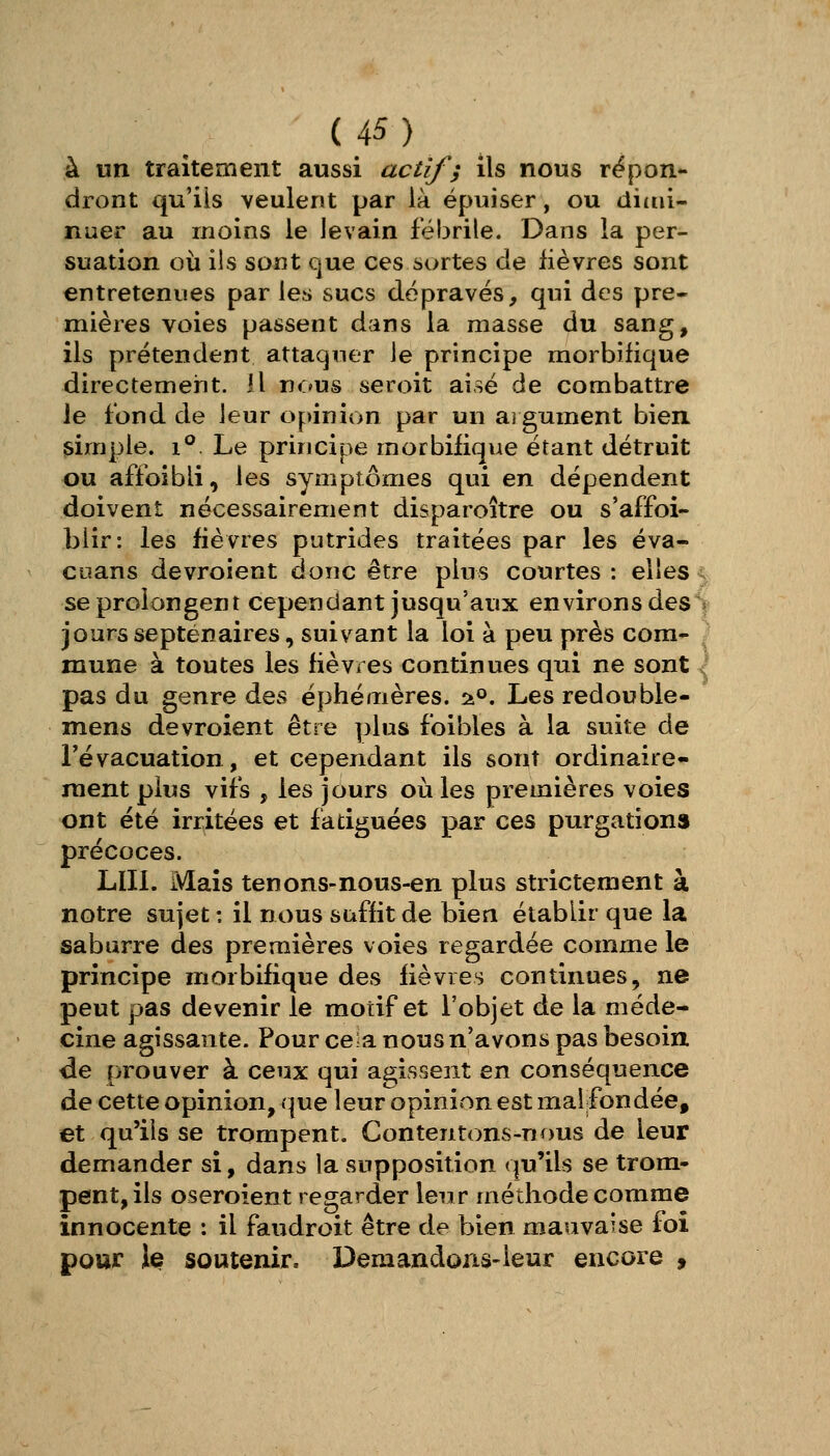 à un traitement aussi actif; ils nous répon*- (iront qu'ils veulent par là épuiser, ou ditui- nuer au moins le levain fébrile. Dans la per- suation où ils sont que ces sortes de fièvres sont entretenues par les sucs dépravés, qui des pre- mières voies passent dans la masse du sang, ils prétendent attaquer le principe morbifique directement, il n«:»us seroit aisé de combattre le fond de leur opinion par un ai gument bien simple. 1° Le principe morbifique étant détruit ou affoîbli, les symptômes qui en dépendent doivent nécessairement disparoître ou s'affoi- blir: les fièvres putrides traitées par les éva- CLians devroient donc être plus courtes: elles, se prolongent cependant jusqu'aux environs des> jours septénaires, suivant la loi à peu près com- mune à toutes les fièvres continues qui ne sont ^ pas du genre des éphémères. -iP, Les redouble- mens devroient être plus foibles à la suite de l'évacuation, et cependant ils sont ordinaire- ment plus vifs , les jours où les premières voies ont été irritées et fatiguées par ces purgationa précoces. Lin. Mais tenons-nous-en plus strictement à notre sujet : il nous suffit de bien établir que la saburre des premières voies regardée comme le principe morbifique des fièvres continues, ne peut pas devenir le motif et l'objet de la méde- cine agissante. Pour ce-a nous n'avons pas besoin de prouver à ceux qui agissent en conséquence de cette opinion, (|ue leur opinion est mal fondée, et qu'ils se trompent. Contentons-nous de leur demander si, dans la supposition qu'ils se trom- pent, ils oseroient regarder leur méthode comme innocente : il faudroit être de bien mauvaise foi pour le soutenir. Demandons-leur encore ,