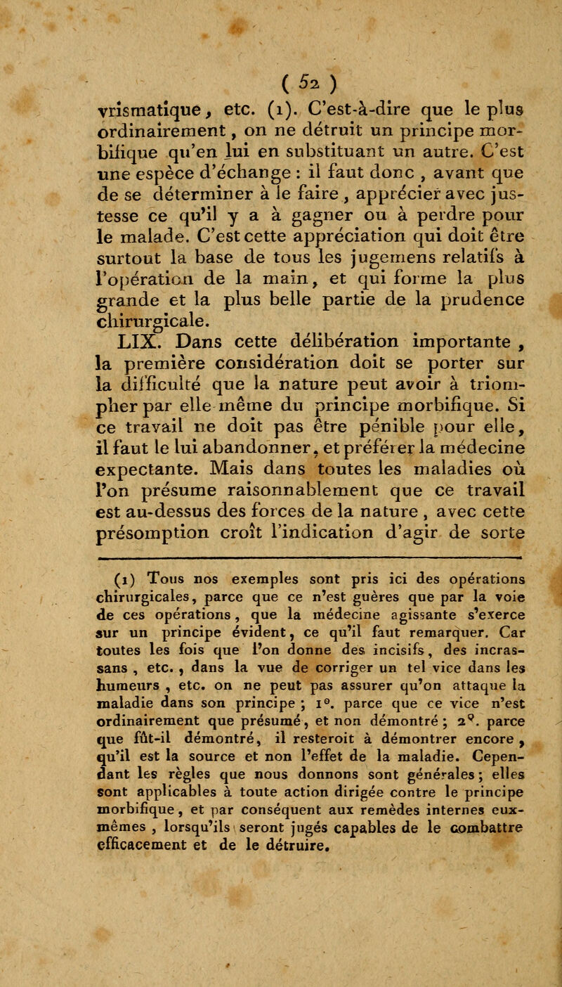 (53) vrîsmatîquê, etc. (i). C'est-à-dire que le plus ordinairement, on ne détruit un principe mor- bilique qu'en lui en substituant un autre. C'est une espèce d'échange : il faut donc , avant que de se déterminer à le faire , apprécier avec jus- tesse ce qu'il y a à gagner ou à perdre pour le malade. C'est cette appréciation qui doit être surtout la base de tous les jugemens relatifs à l'opération de la main, et qui forme la plus grande et la plus belle partie de la prudence chirurgicale. LIX. Dans cette délibération importante , la première considération doit se porter sur la difficulté que la nature peut avoir à triom- pher par elle même du principe morbifique. Si ce travail ne doit pas être pénible pour elle, il faut le lui abandonner, et préférer la médecine expectante. Mais dans toutes les maladies où l'on présume raisonnablement que ce travail est au-dessus des forces de la nature , avec cette présomption croît l'indication d'agir de sorte (i) Tous nos exemples sont pris ici des opérations chirurgicales, parce que ce n'est guères que par la voie de ces opérations, que la médecine agissante s'exerce sur un principe évident, ce qu'il faut remarquer. Car toutes les fois que l'on donne des incisifs, des incras- sans , etc. , dans la vue de corriger un tel vice dans les humeurs , etc. on ne peut pas assurer qu'on attaque la maladie dans son principe ; i®. parce que ce vice n'est ordinairement que présumé, et non démontré; a^. parce que fût-il démontré, il resteroit à démontrer encore , qu*il est la source et non l'effet de la maladie. Cepen- dant les règles que nous donnons sont générales; elles sont applicables à toute action dirigée contre le principe morbifique, et par conséquent aux remèdes internes eux- mêmes , lorsqu'ils seront jugés capables de le combattre efficacement et de le détruire.