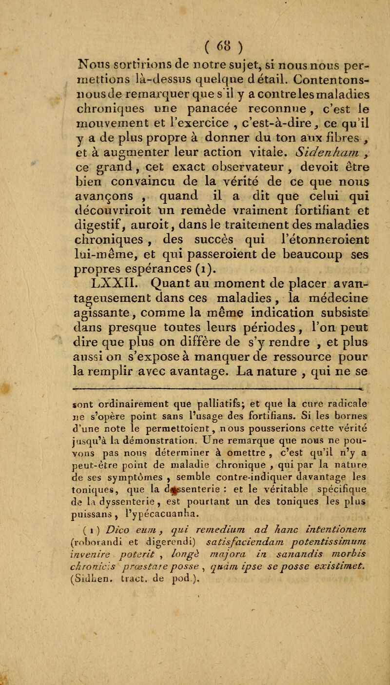 Nous sortirions de notre sujet, si nous nous per- mettions là-dessus quelque détail. Contentons- nous de remarquer que sil y a contre les maladies chroniques une panacée reconnue, c'est le mouvement et l'exercice , c'est-à-dire ^ ce qu'il y a de plus propre à donner du ton aux fibres , et à augmenter leur action vitale. Siden/iam , ce grand, cet exact observateur , de voit être bien convaincu de la vérité de ce que nous avançons , quand il a dit que celui qui découvriroit Un remède vraiment fortifiant et digestif, auroit, dans le traitement des maladies chroniques , des succès qui l'étonneroient lui-même, et qui passeroient de beaucoup ses propres espérances (i). LXXII. Quant au moment de placer avan- tageusement dans ces maladies, la médecine agissante, comme la même indication subsiste dans presque toutes leurs périodes, Ton peut dire que plus on diffère de s'y rendre , et plus aussi on s^exposeà manquer de ressource pour la remplir avec avantage. La nature , qui ne se sont ordinairement que palliatifs; et que la cure radicale ne s'opère point sans l'usage des fortifians. Si les bornes d'une note le permettoient, nous pousserions cette vérité jusqu'à la démonstration. Une remarque que nous ne pou- vons pas nous déterminer à omettre , c'est qu'il n'y a peut-être point de maladie chronique , qui par la nature de ses symptômes , semble contie-indiquer davantage les toniques, que la dysenterie : et le véritable spécifique de la dyssenterie, est pourtant un des toniques les plus puissans , l'ypécacuanha. ( 1 ) Di'co eum j qui remedium ad Jianc intentîonem. (roborandi et digercndi) satisfaciendam potentissimuni invenire poterit , longé majora in sanandis morhis chronicis prœstare passe ^ quàm ipse se passe existimet. (SidLen. tract, de pod).