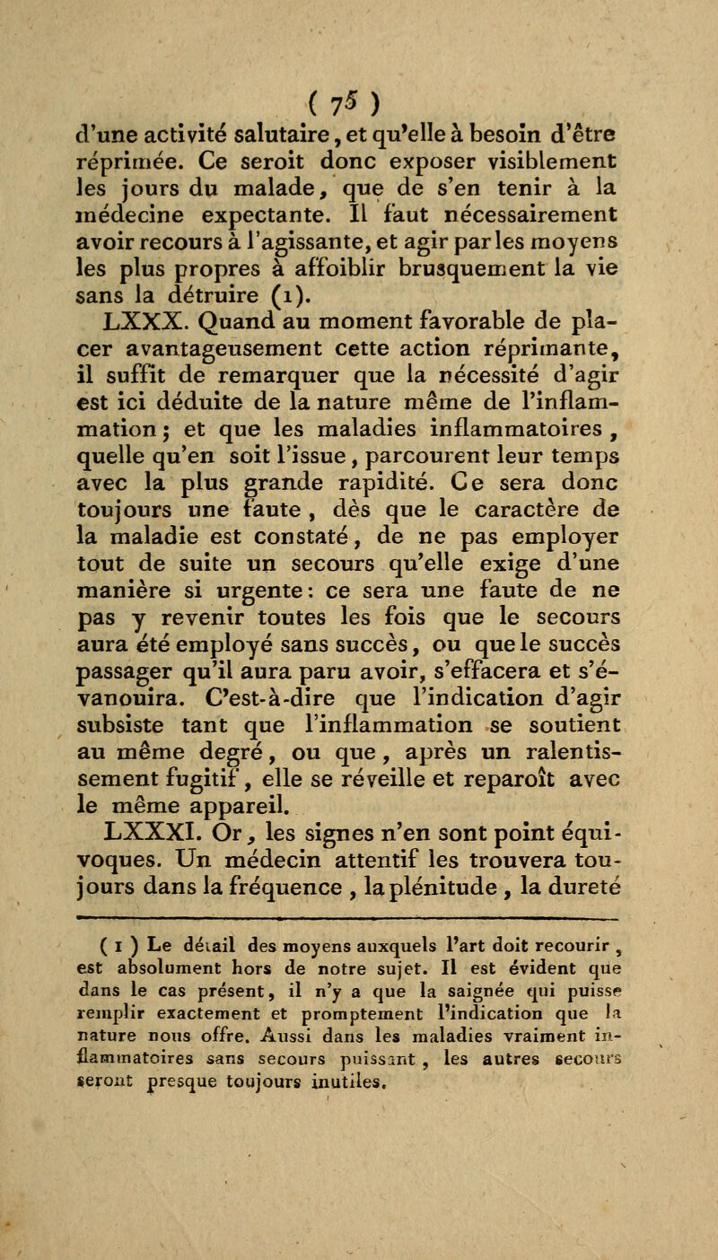 d'une activité salutaire, et qu'elle à besoin d'être réprimée. Ce seroit donc exposer visiblement les jours du malade, que de s'en tenir à la médecine expectante. Il faut nécessairement avoir recours à l'agissante, et agir parles moyens les plus propres à affoibiir brusquement la vie sans la détruire (i). LXXX. Quand au moment favorable de pla- cer avantageusement cette action réprimante, il suffit de remarquer que la nécessité d'agir est ici déduite de la nature même de l'inflam- mation ; et que les maladies inflammatoires , quelle qu'en soit l'issue, parcourent leur temps avec la plus grande rapidité. Ce sera donc toujours une faute , dès que le caractère de la maladie est constaté, de ne pas employer tout de suite un secours qu'elle exige d'une manière si urgente: ce sera une faute de ne pas y revenir toutes les fois que le secours aura été employé sans succès, ou que le succès passager qu'il aura paru avoir, s'effacera et s'é- vanouira. C'est-à-dire que l'indication d'agir subsiste tant que l'inflammation se soutient au même degré, ou que, après un ralentis- sement fugitif, elle se réveille et reparoît avec le même appareil. LXXXI. Or, les signes n'en sont point équi- voques. Un médecin attentif les trouvera tou- jours dans la fréquence , la plénitude , la dureté ( I ) Le déiail des moyens auxquels Part doit recourir , est absolument hors de notre sujet. Il est évident que dans le cas présent, il n'y a que la saignée qui puisse remplir exactement et promptement l'indication que la nature nous offre. Aussi dans les maladies vraiment in- flammatoires sans secours puissant , les autres secours «eroiit presque toujours inutiles.