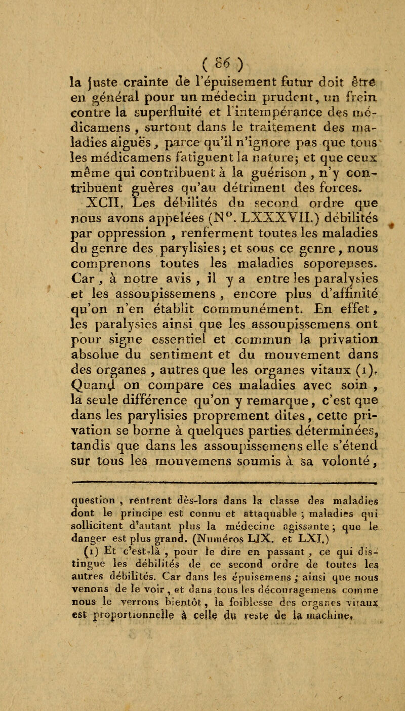 ( 26 ) la Juste crainte de l'épuisement futur doit êfcr^ en général pour un médecin prudent, un frein contre la superfluité et FinteiTipérance dçs më- dicamens , surtout dans le traitement des ma- ladies aiguës f parce qu'il n'ignore pas que tous les médicamens fatiguent la nature; et que ceux même qui contribuent à la guérison , n'y con- tribuent guères qu'au détriment des forces. XCIL Les débilités du second ordre qne nous avons appelées (IS^. LXXXYII.) débilités par oppression , renferment toutes les maladies du genre des parylisies j et sous ce genre, nous comprenons toutes les maladies soporejiises. Car, à notre avis, il y a entre les paralysies et les assoupissemens , encore plus d'affinité qu'on n'en établit communément. £n effet, les paralysies ainsi que les assoupissemens ont pour signe essentiel et commun la privation absolue du sentiment et du mouvement dans des organes , autres que les organes vitaux (i). Quand on compare ces maladies avec soin , la seule différence qu'on y remarque, c'est que dans les parylisies proprement dites, cette pri- vation se borne à quelques parties déterminées, tandis que dans les assoupissemens elle s'étend sur tous les raouvemens soumis à sa volonté, question , rentrent dès-lors dans la classe des maladies dont le principe est connu et attaquable ; nialadi??s qui sollicitent d'autant plus la médecine agissante ; que le danger est plus grand. (Numéros LlX. et LXI.) (i) Et c'est-là , pour te dire en passant;, ce qui dis- tingue les débilités de ce second ordre de toutes les autres débilités. Car dans les épuiseroens; ainsi que nous venons de le voir , et danstous les découragemens cojnîne nous^ le verrons bientôt, la foiblesse des organes viraux est proportionneilç à celle çlu reétç de la machine,