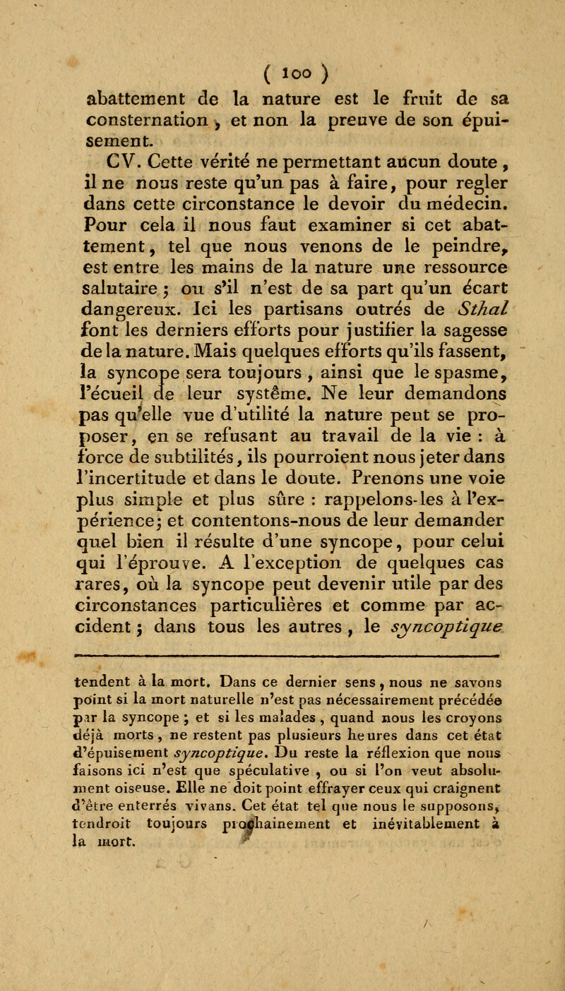 abattement de la nature est le fruit de sa consternation y et non la preuve de son épui- sement. CV. Cette vérité ne permettant aucun doute , il ne nous reste qu'un pas à faire, pour régler dans cette circonstance le devoir du médecin. Pour cela il nous faut examiner si cet abat- tement , tel que nous venons de le peindre, est entre les mains de la nature une ressource salutaire 5 ou s'il n'est de sa part qu'un écart dangereux. Ici les partisans outrés de Sthal font les derniers efforts pour justifier la sagesse de la nature. Mais quelques efforts qu'ils fassent, la syncope sera toujours , ainsi que le spasme, recueil de leur système. Ne leur demandoris pas qu'elle vue d'utilité la nature peut se pro- poser, en se refusant au travail de la vie : à force de subtilités, ils pourroient nous jeter dans l'incertitude et dans le doute. Prenons une voie plus simple et plus sûre : rappelons-les à l'ex- périence; et contentons-nous de leur demander quel bien il résulte d'une syncope, pour celui qui l'éprouve. A l'exception de quelques cas rares, où la syncope peut devenir utile par des circonstances particulières et comme par ac- cident ; dans tous les autres , le syncoptique tendent à la mort. Dans ce dernier sens, nous ne savons point si la mort naturelle n'est pas nécessairement précédée p>^r la syncope ; et si les malades , quand nous les croyons déjà morts, ne restent pas plusieurs heures dans cet état d'épuisement syncoptique. Du reste la réflexion que nous faisons ici n'est que spéculative , ou si l'on veut absolu- ment oiseuse. Elle ne doit point effrayer ceux qui craignent d'être enterrés vivans. Cet état tel que nous le supposons, tendroit toujours pic^liainement et inévitablement à la mort. ^