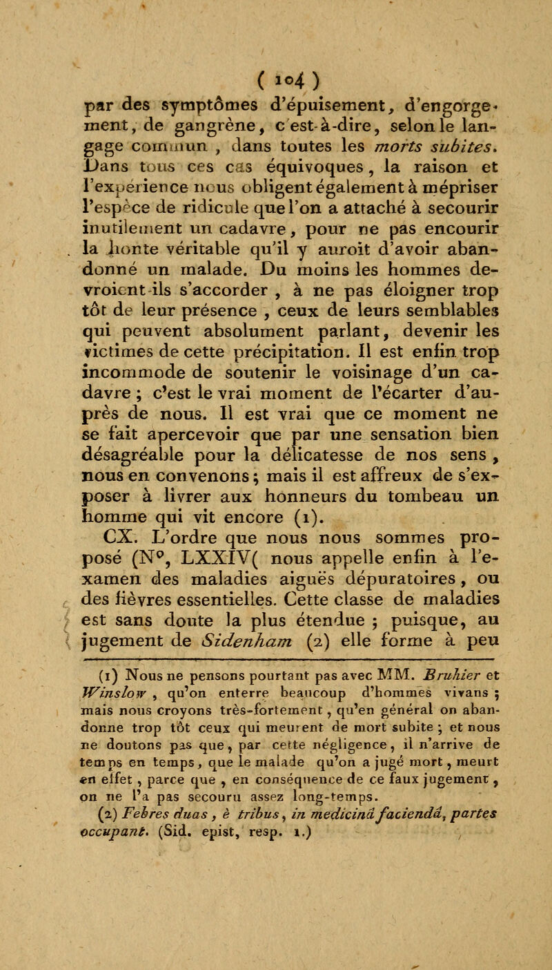 par des symptômes d'épuisement, d'engorgé- ment, de gangrène, c est-à-dire, selon le lan- gage commun , dans toutes les morts subites^ Dans tous ces cas équivoques, la raison et l'expérience nous obligent également à mépriser l'espèce de ridicule que Ton a attaché à secourir inutilement un cadavre, pour ne pas encourir , la lionte véritable qu'il y auroit d'avoir aban- donné un malade. Du moins les hommes de- vroicnt ils s'accorder , à ne pas éloigner trop tôt de leur présence , ceux de leurs semblables qui peuvent absolument parlant, devenir les fictimes de cette précipitation. Il est enfin trop incommode de soutenir le voisinage d'un ca- davre ; c'est le vrai moment de l'écarter d'au- près de nous. Il est vrai que ce moment ne se fait apercevoir que par une sensation bien désagréable pour la délicatesse de nos sens , nous en convenons ; mais il est affreux de s'ex- poser à livrer aux honneurs du tombeau un homme qui vit encore (i). ex. L'ordre que nous nous sommes pro- posé (N^, LXXIV( nous appelle enfin à l'e- xamen des maladies aiguës dépuratoires, ou r des lièvres essentielles. Cette classe de maladies |f est sans doute la plus étendue 5 puisque, au ( jugement de Sidenham (2) elle forme à peu (i) Nous ne pensons pourtant pas avec MM. BruJiier et Winslow , qu'on enterre beaucoup d'hommes vivans ; mais nous croyons très-fortement, qu'en général on aban- donne trop tôt ceux qui meurent de mort subite ; et nous ne doutons pas que, par cette négligence, il n'arrive de temps en temps, que le malade qu'on a jugé mort, meurt «n effet , parce que , en conséqtience de ce faux jugement , on ne l'a pas secouru assez long-temps. (2) Febres duas, è tribus^ in medicinâfaciendâ^ partes occupant. (Sid, epist, resp. 1.) ^