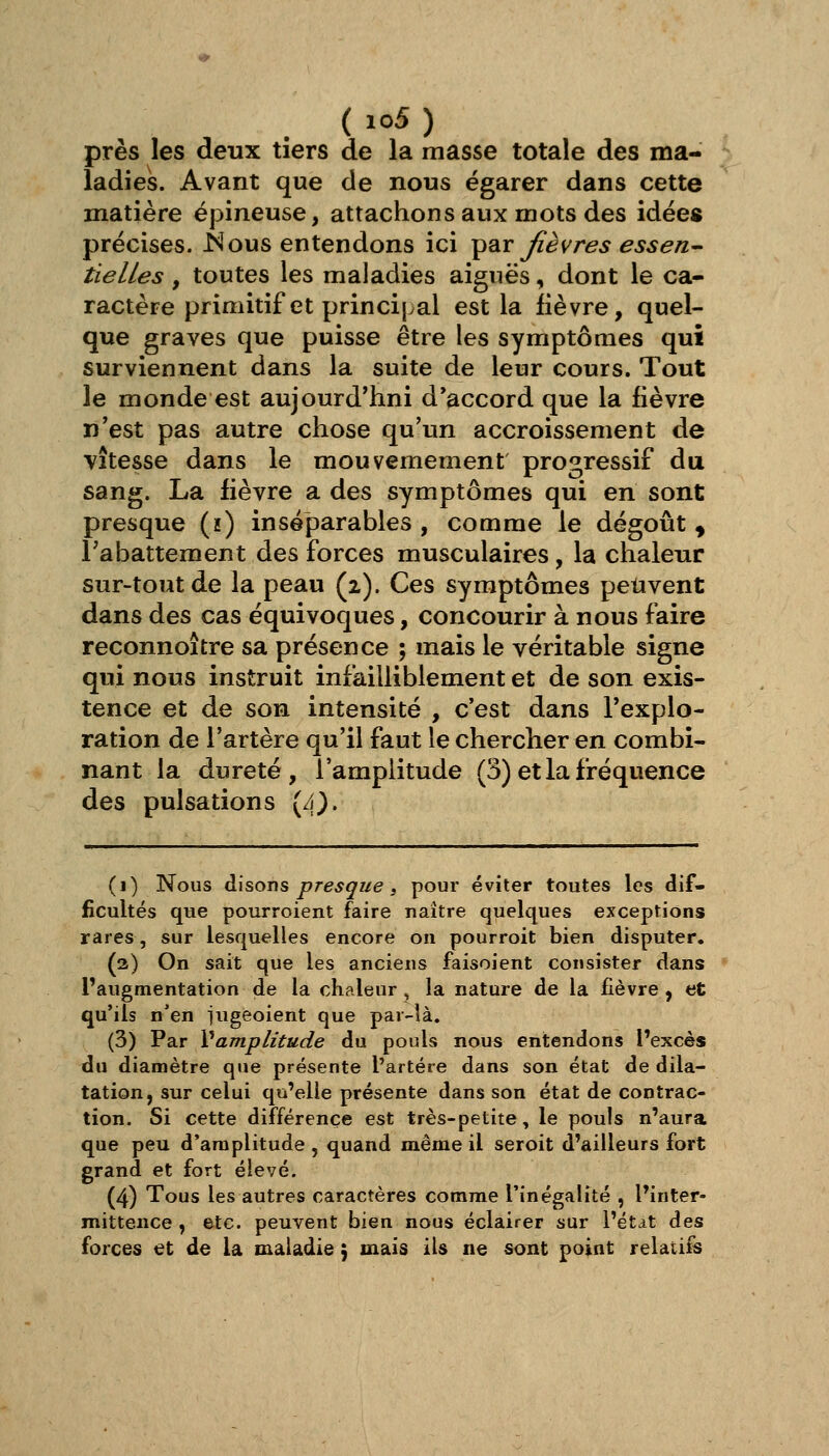 ( io5 ) près les deux tiers de la masse totale des ma- ladies. Avant que de nous égarer dans cette matière épineuse, attachons aux mots des idées précises, i^ous entendons ici ^diX fièvres essen^ tielles , toutes les maladies aiguës, dont le ca- ractère primitif et princij^al est la fièvre, quel- que graves que puisse être les symptômes qui surviennent dans la suite de leur cours. Tout le monde est aujourd'hui d'accord que la fièvre n'est pas autre chose qu'un accroissement de vitesse dans le mouvemement progressif du sang. La fièvre a des symptômes qui en sont presque (h) inséparables , comme le dégoût ^ rabattement des forces musculaires, la chaleur sur-tout de la peau (2). Ces symptômes peuvent dans des cas équivoques, concourir à nous faire reconnoître sa présence ; mais le véritable signe qui nous instruit infailliblement et de son exis- tence et de son intensité , c'est dans l'explo- ration de l'artère qu'il faut le chercher en combi- nant la dureté, l'amplitude (3) et la fréquence des pulsations (4). (1) Nous àÀ^ons presque i pour éviter toutes les dif- ficultés que pourroient faire naître quelques exceptions rares, sur lesquelles encore on pourroit bien disputer. (2) On sait que les anciens faisoient consister dans l'augmentation de la chaleur , la nature de la fièvre , et qu'ils n'en iugeoient que par-là. (3) Par Vamplitude du pouls nous entendons l'excès du diamètre que présente l'artère dans son état de dila- tation, sur celui qu'elle présente dans son état de contrac- tion. Si cette différence est très-petite, le pouls n'aura que peu d'amplitude, quand même il seroit d'ailleurs fort grand et fort élevé. (4) Tous les autres caractères comme l'inégalité , l'inter- mittence , etc. peuvent bien nous éclairer sur l'état des forces <èi de là maladie ) mais iU ne sont point relatifs