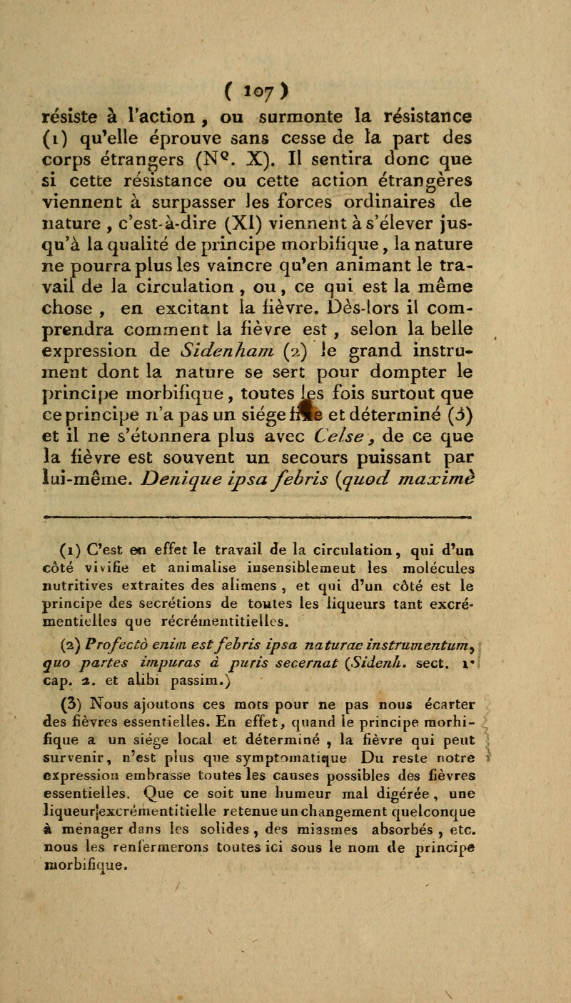 résiste à l'action , ou surmonte la résistance (i) qu'elle éprouve sans cesse de la part des corps étrangers (N^. X). Il sentira donc que si cette résistance ou cette action étrangères viennent à surpasser les forces ordinaires de nature , c'est-à-dire (XI) viennent à s'élever jus- qu'à la qualité de principe morbifique, la nature ne pourra plus les vaincre qu'en animant le tra- vail de la circulation , ou, ce qui est la même chose , en excitant la fièvre. Dès-lors il com- prendra comment la fièvre est, selon la belle expression de Sidenham (2) le grand instru- ment dont la nature se sert pour dompter le principe morbifique, toutes les fois surtout que ce principe n'a pas un siège fnle et déterminé (3) et il ne s'étonnera plus avec Celse , de ce que la fièvre est souvent un secours puissant par lui-même. Denique ipsa febris {quod maxime (1) C'est en effet le travail de la circulation, qui d'un côté vivifie et animalise insensiblemeut les molécules nutritives extraites des alitnens , et qui d'un côté est le principe des sécrétions de toutes les liqueurs tant excré- mentielles que récréinentitielles. (2) Profecto eniin est febris ipsa naturae instrumentum^ quo partes impuras à puris secernat {Sidenh, sect. l'I cap. ■%. et alibi passim.) (3) Nous ajoutons ces mots pour ne pas nous écarter des fièvres essentielles. En effet, quand le principe morhi- -^ fique a un siège local et déterminé , la fièvre qui peut ] survenir, n'est plus que symptomatique Du reste notre t expression erubrasse toutes les causes possibles des fièvres essentielles. Que ce soit une humeur mal digérée, une liqueur|excrémentitielle retenue un changement quelconque à ménager dans les solides , des miasmes absorbés , etc. nous les renfermerons toutes ici sous le nom de principe morbifique.