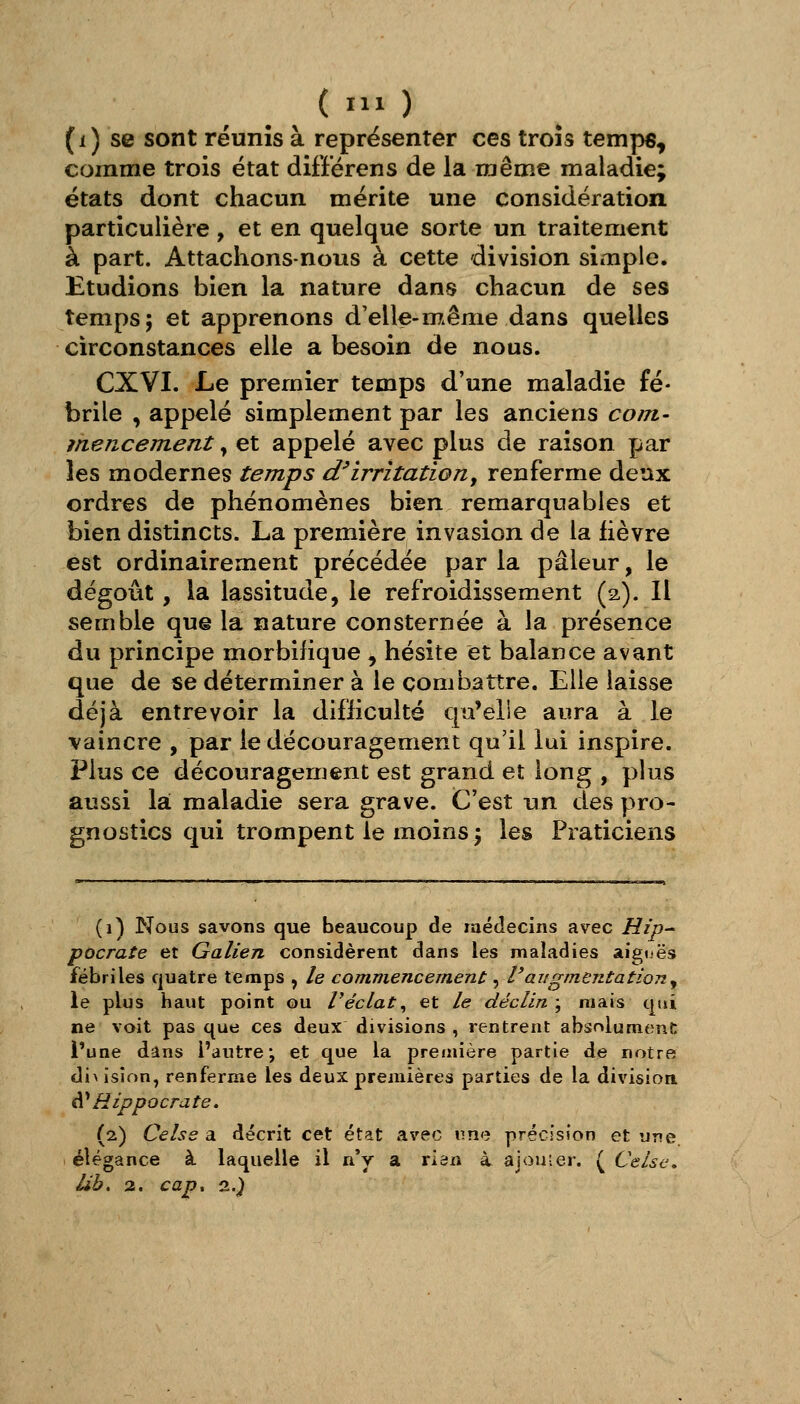 ( O (i) se sont réunis à représenter ces trois temps, comme trois état diff'érens de la même maladie; états dont chacun mérite une considération particulière, et en quelque sorte un traitement à part. Attachons-nous à cette division simple. Etudions bien la nature dans chacun de ses temps; et apprenons d'elle-m^ême dans quelles circonstances elle a besoin de nous. CXVI. Le premier temps d'une maladie fé- brile , appelé simplement par les anciens coin- mencement, et appelé avec plus de raison par les modernes temps d'irritation, renferme deux ordres de phénomènes bien remarquables et bien distincts. La première invasion de la lièvre est ordinairement précédée par la pâleur, le dégoût, la lassitude, le refroidissement (2,). Il semble que la nature consternée à la présence du principe morbifique , hésite et balance avant que de se déterminer à le combattre. Elle laisse déjà entrevoir la difiicultë qu'elle aura à le vaincre , par le découragement qu'il lui inspire. Plus ce découragement est grand et long , plus aussi la: maladie sera grave. C'est un des pro- gnostics qui trompent le moins; les Praticiens (1) Nous savons que beaucoup de médecins avec Hip- pocrate et Galien considèrent dans les maladies aiguës fébriles quatre temps , le commencement: ^ l'augmentation y le plus haut point ou l'éclat^ et le déclin ; mais qui ne voit pas que ces deux divisions , rentrent absolument l'une dans l'autre; et que la preaiière partie de notre (\[\ ision, renferme les deux premières parties de la division. A^Hippocrate. (2) Celse a décrit cet état avec une précision et une. élégance à laquelle il n'y a rian à ajouter. ( Celse, Ub. 2. cap^ 2.)