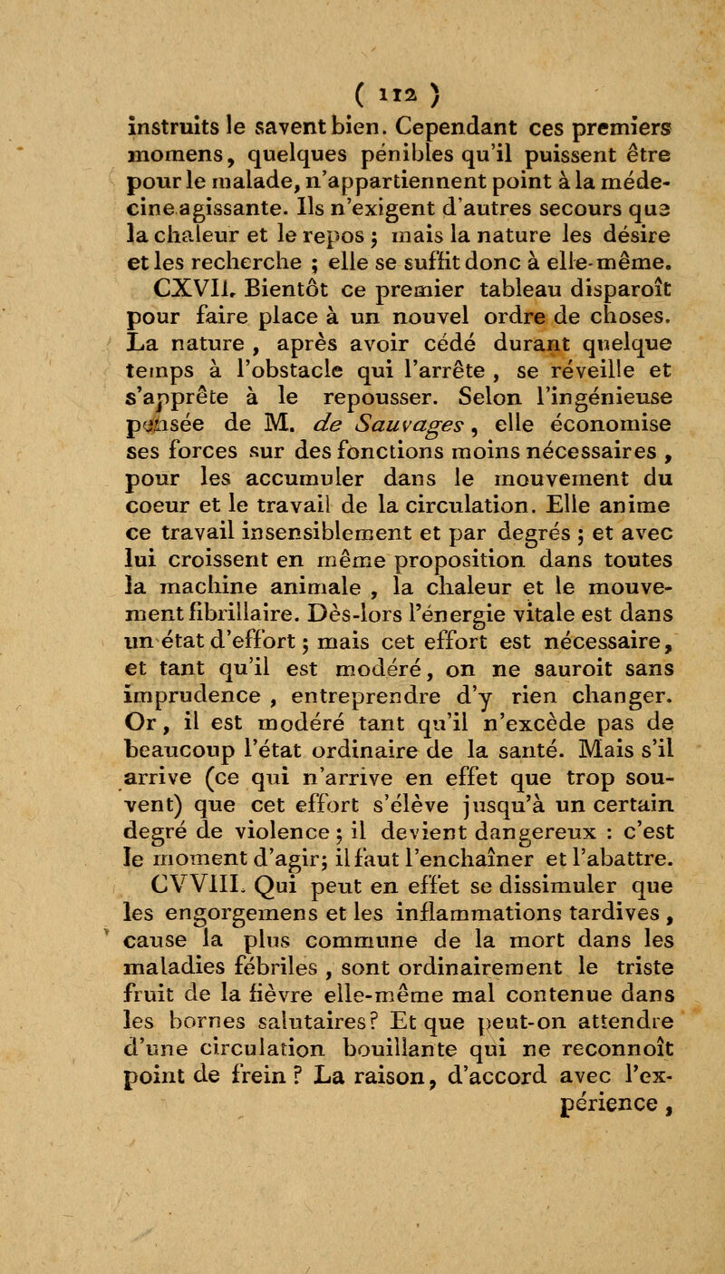 ( 2 ) instruits le savent bien. Cependant ces premiers Hiomens, quelques pénibles qu'il puissent être pour le malade, n'appartiennent point à la méde- cine agissante. Ils n'exigent d'autres secours qu3 la chaleur et le repos 5 mais la nature les désire et les recherche ; elle se suffit donc à elle-même. CXVIlr Bientôt ce premier tableau disparoît pour faire place à un nouvel ordre de choses. La nature , après avoir cédé durant quelque temps à l'obstacle qui l'arrête , se réveille et s'apprête à le repousser. Selon l'ingénieuse pfi?l:isée de M. de Sauvages, elle économise ses forces sur des fonctions moins nécessaires , pour les accumuler dans le mouvement du coeur et le travail de la circulation. Elle anime ce travail insensiblement et par degrés ; et avec lui croissent en même proposition dans toutes la machine animale , la chaleur et le mouve- ment librillaire. Dès-lors l'énergie vitale est dans un état d'effort 5 mais cet effort est nécessaire, et tant qu'il est modéré, on ne sauroit sans imprudence , entreprendre d'y rien changer. Or, il est modéré tant qu'il n'excède pas de beaucoup l'état ordinaire de la santé. Mais s'il arrive (ce qui n'arrive en effet que trop sou- vent) que cet effort s'élève jusqu'à un certain degré de violence 5 il devient dangereux : c'est le moment d'agir; il faut l'enchaîner et l'abattre. CVVIIL Qui peut en effet se dissimuler que les engorgemens et les inflammations tardives ,  cause la plus commune de la mort dans les maladies fébriles , sont ordinairement le triste fruit de la fièvre elle-même mal contenue dans les bornes salutaires? Et que peut-on attendre d'une circulation bouillante qui ne reconnoît point de frein ? La raison, d'accord avec Tex- périence,