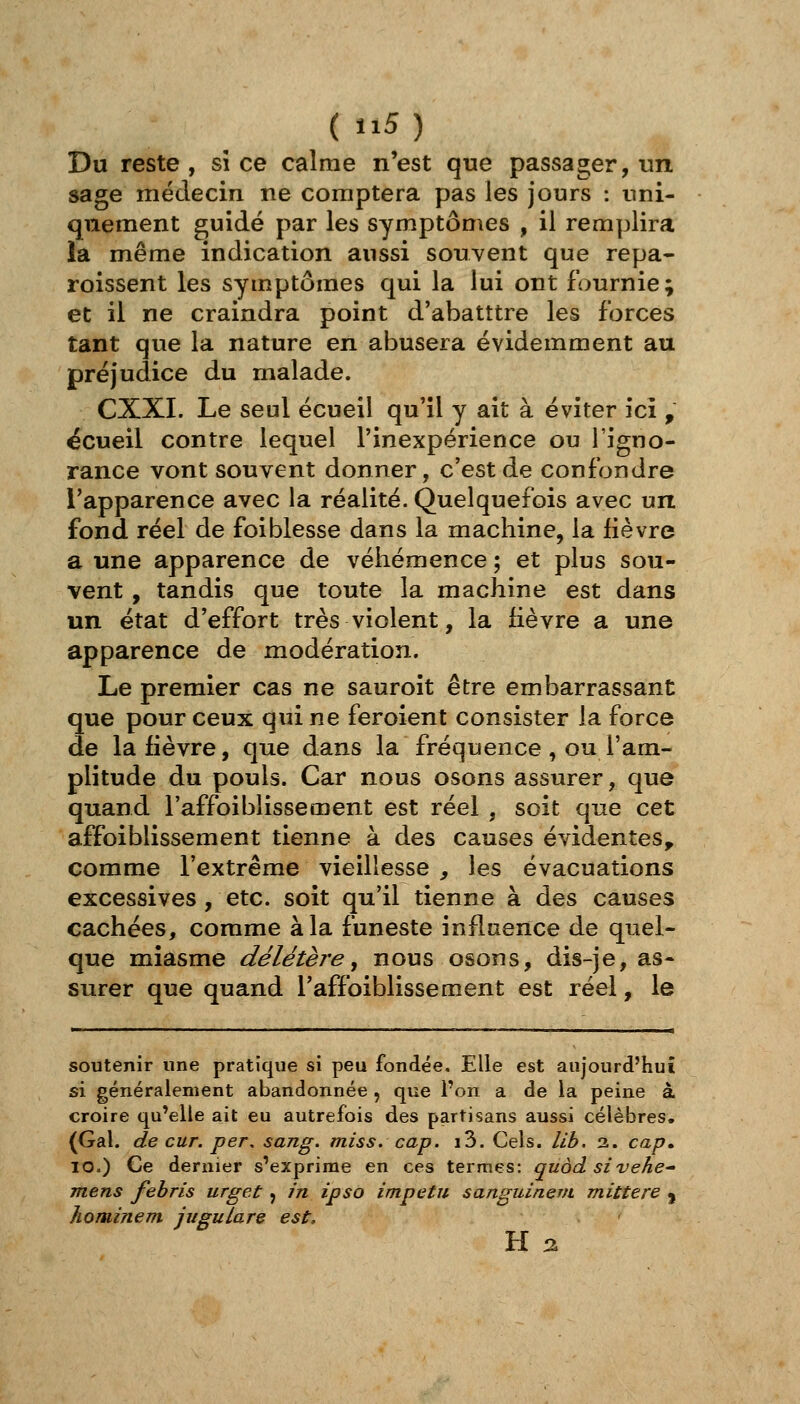 Du reste , sî ce calme n'est que passager, un sage médecin ne comptera pas les jours : uni- quement guidé par les symptômes , il remplira la même indication aussi souvent que repa- roissent les symptômes qui la lui ont fournie; et il ne craindra point d'abatttre les forces tant que la nature en abusera évidemment au préjudice du malade. CXXI. Le seul écueil qu'il y ait à éviter ici , écueil contre lequel l'inexpérience ou l'igno- rance vont souvent donner, c'est de confondre l'apparence avec la réalité. Quelquefois avec un fond réel de foi blesse dans la machine, la fièvre a une apparence de véhémence ; et plus sou- vent , tandis que toute la machine est dans un état d'effort très violent, la fièvre a une apparence de modération. Le premier cas ne sauroit être embarrassant que pour ceux qui ne feroient consister la force de la fièvre, que dans la fréquence , ou l'am- plitude du pouls. Car nous osons assurer, que quand l'affoiblissement est réel , soit que cet affoiblissement tienne à des causes évidentes, comme l'extrême vieillesse , les évacuations excessives , etc. soit qu'il tienne à des causes cachées, comme à la funeste influence de quel- que miasme délétère^ nous osons, dis-je, as- surer que quand l'affoiblissement est réel, le soutenir une pratique si peu fondée. Elle est aujourd'hui si généralement abandonnée , que l'on a de la peine à croire qu'elle ait eu autrefois des partisans aussi célèbres. (Gai. de cur. per, sang. miss. cap. i3. Cels. lib. 2. cap. 10.) Ce dernier s'exprime en ces termes: quàd sivehe- mens fehris urget j in ipso impetu sanguinem mittere j hominem jugulare est. H Q.