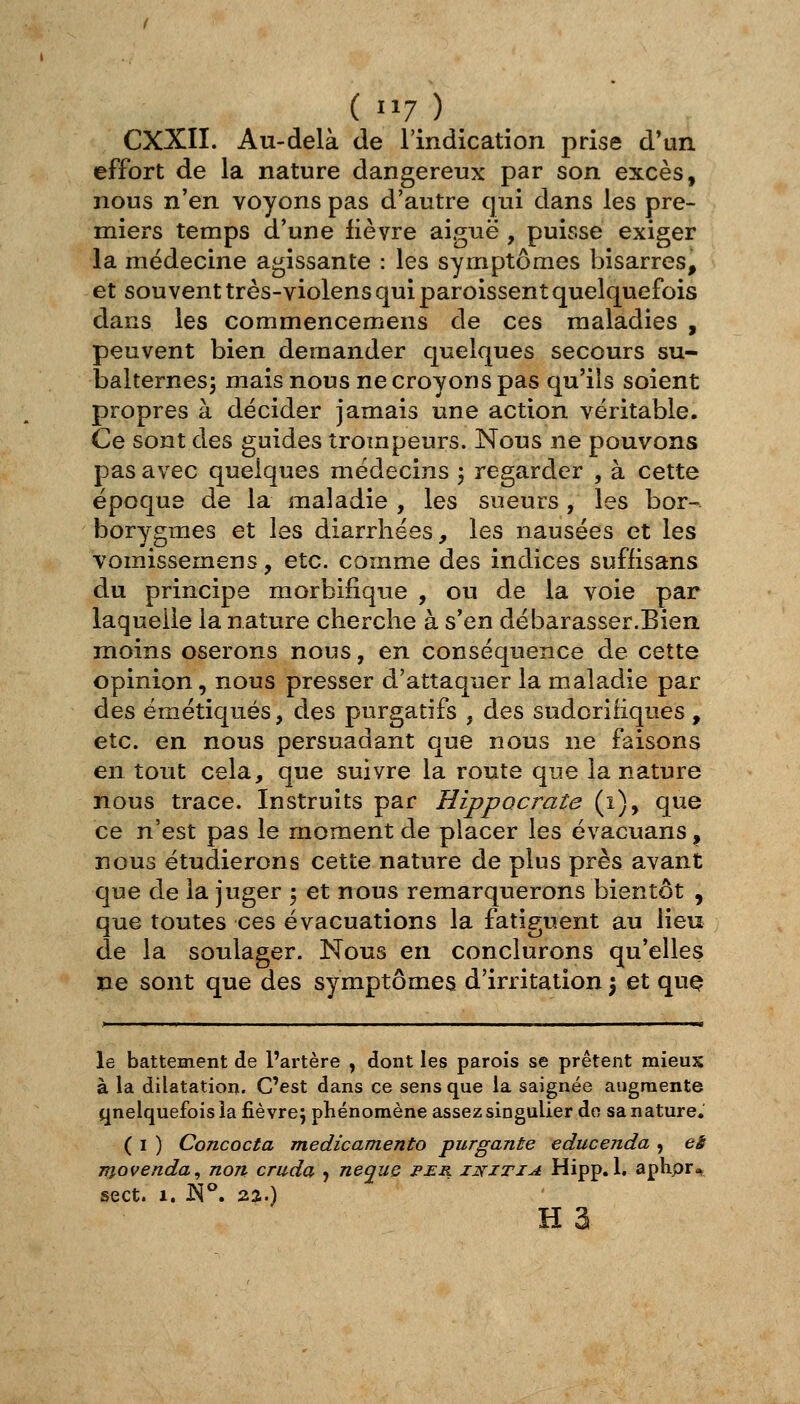 («17) CXXII. Au-delà de l'indication prise d'un effort de la nature dangereux par son excès, nous n'en voyons pas d'autre qui dans les pre- miers temps d'une fièvre aiguë, puisse exiger la médecine agissante : les symptômes bisarres, et souvent très-violens qui paroissent quelquefois dans les commencemens de ces maladies , peuvent bien demander quelques secours su- balternes^ mais nous ne croyons pas qu'ils soient propres à décider jamais une action véritable. Ce sont des guides trompeurs. Nous ne pouvons pas avec quelques médecins ', regarder , à cette époque de la maladie , les sueurs, les bor- borygmes et les diarrhées, les nausées et les vomissemens, etc. comme des indices suffisans du principe morbifique , ou de la voie par laquelle la nature cherche à s'en débarasser.Bien moins oserons nous, en conséquence de cette opinion, nous presser d'attaquer la maladie par des émétiqués, des purgatifs , des sudcriiiques , etc. en nous persuadant que nous ne faisons en tout cela, que suivre la route que la nature nous trace. Instruits par Hippocrate (i), que ce n'est pas le moment de placer les évacuans, nous étudierons cette nature de plus près avant que de la juger 5 et nous remarquerons bientôt , que toutes ces évacuations la fatiguent au lieu de la soulager. Nous en conclurons qu'elles ne sont que des symptômes d'irritation \ et quQ le battement de l'artère , dont les parois se prêtent mieux à la dilatation. C'est dans ce sens que la saignée augmente quelquefois la fièvre j phénomène assez singulier do sa nature, ( I ) Concocta medicamento purgante educenda , eè movenda^ non cruda , neque per initia Hipp. 1. aphpr^ sect. 1. W. Q-%.) H 3