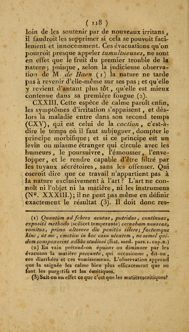 _(ii8) loin de les soutenir par de nouveaux irritans , il faudroit les supprimer si cela se pouvoit faci- lement et innocemment. Ces évacuations qu'on pourroit presque appeler tumultueuses, ne sont en effet que le fruit du premier trouble de la nature î puisque , selon la judicieuse observa- tion de M. de Haen (i) la nature ne tarde pas à revenir d'elle-même sur ses pas ; et qu'elle y revient d'autant plus tôt, qu'elle est mieux contenue dans sa première fougue (2). CXXni. Cette espèce de calme paroît enfin, les symptômes d'irritation s'appaisent, et dès- lors la maladie entre dans son second temps (CXV), qui est celui de la coction , c'est-à- dire le temps où il faut subjuguer, dompter le principe morbifique; et si ce principe est un levin ou miasme étranger qui circule avec les humeurs, le poursuivre, l'émousser, l'enve- lopper, et le rendre capable d'être filtré par les tuyaux sécrétoires, sans les offenser. Qui oseroit dire que ce travail n'appartient pas à la nature exclusivement à l'art ? L'art ne con- noît ni l'objet ni la matière, ni les instrumens (N^. XXXilL); il ne peut pas même en définir exactement le résultat (3). Il doit donc res- ^—— III I II II 11 111. I . I —^—i^ (1) Quantum ad feh res acutas , put ridas , continuas ^ expositâ methodo (scilicet tempérante) cernabam nauseas, vomitus, primo alterove die penitàs silercy factumque Jiinc , ut me , emetico in hoc casu utentem , ne semel qui- dem conspexerint adhiïG studio si {KoA. med. pars.j. cap.a.) (2) En vain prétend-on épuiser ou diminuer par les évacuans la matière peccâs/z^e, qui occasionne , dit-on, ces diarrhées et ces vomissemens. L'observation apprend que la saignée les calme bien plus efiicacement que ne font les purgatifs et les émétiques.