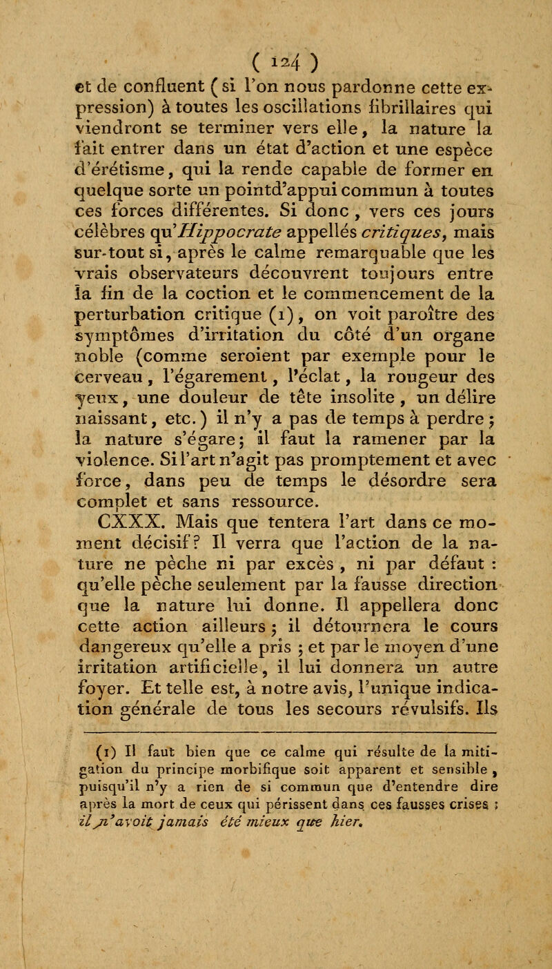 et cle confluent (si Ton nous pardonne cette ex^ pression) à toutes les oscillations librillaires qui viendront se terminer vers elle, la nature la fait entrer dans un état d'action et une espèce d'érétisme, qui la rende capable de former en quelque sorte un pointd'appui commun à toutes ces forces différentes. Si donc , vers ces jours célèbres o^Hippocrate appelles critiques, mais sur-tout si, après le calme remarquable que les vrais observateurs découvrent toujours entre îa fin de la coction et le commencement de la perturbation critique (i), on voit paroître des symptômes d'irritation du côté d'un organe noble (comme seroient par exemple pour le cerveau , l'égarement, l'éclat, la rougeur des yeux, une douleur de tête insolite , un délire naissant, etc.) il n'y a pas de temps à perdre} îa nature s'égare; il faut la ramener par la violence. Si l'art n'agit pas promptement et avec force, dans peu de temps le désordi-e sera complet et sans ressource. CXXX. Mais que tentera l'art dans ce mo- ment décisif? Il verra que l'action de la na- ture ne pèche ni par excès , ni par défaut : qu'elle pèclie seulement par la fausse direction que la nature lui donne. Il appellera donc cette action ailleurs ; il détournera le cours dangereux qu'elle a pris ; et parle moyen d'une irritation artificielle, il lui donnera un autre foyer. Et telle est, à notre avis, l'unique indica- tion générale de tous les secours révulsifs. Ils (i) Il faut bien que ce calme qui résulte de la miti- gation du principe morbifique soit apparent et sensible , puisqu'il n'y a rien de si commun que d'entendre dire après la mort de ceux qui périssent dans ces fausses crises î ilji'avoit; jamais été mieux que hier.