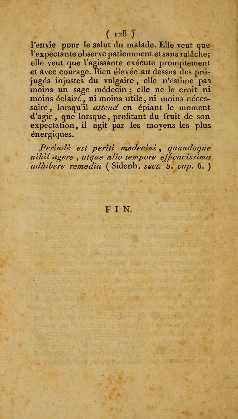 ( 1:^8 J Penvîe pour le salut du malade. Elle veut que l'expectante observe patiemment et sans ralâche; elle veut que l'agissante exécute promptement et avec courage. Bien élevée au dessus des pré- jugés injustes du vulgaire , elle n'estime pas moins un sage médecin 5 elle ne le croit ni moins éclairé, ni moins utile, ni moins néces- saire , lorsqu'il attend en épiant le moment d*agir , que lorsque, profitant du fruit de son expectation, il agit par les moyens les plus énergiques. Perlndè est periti medecinî, quandoque nihil agere , atque alio tempore ejjicacissima adhibere remédia ( Sidenh. ssct. 5. cap, 6. ) F I N.