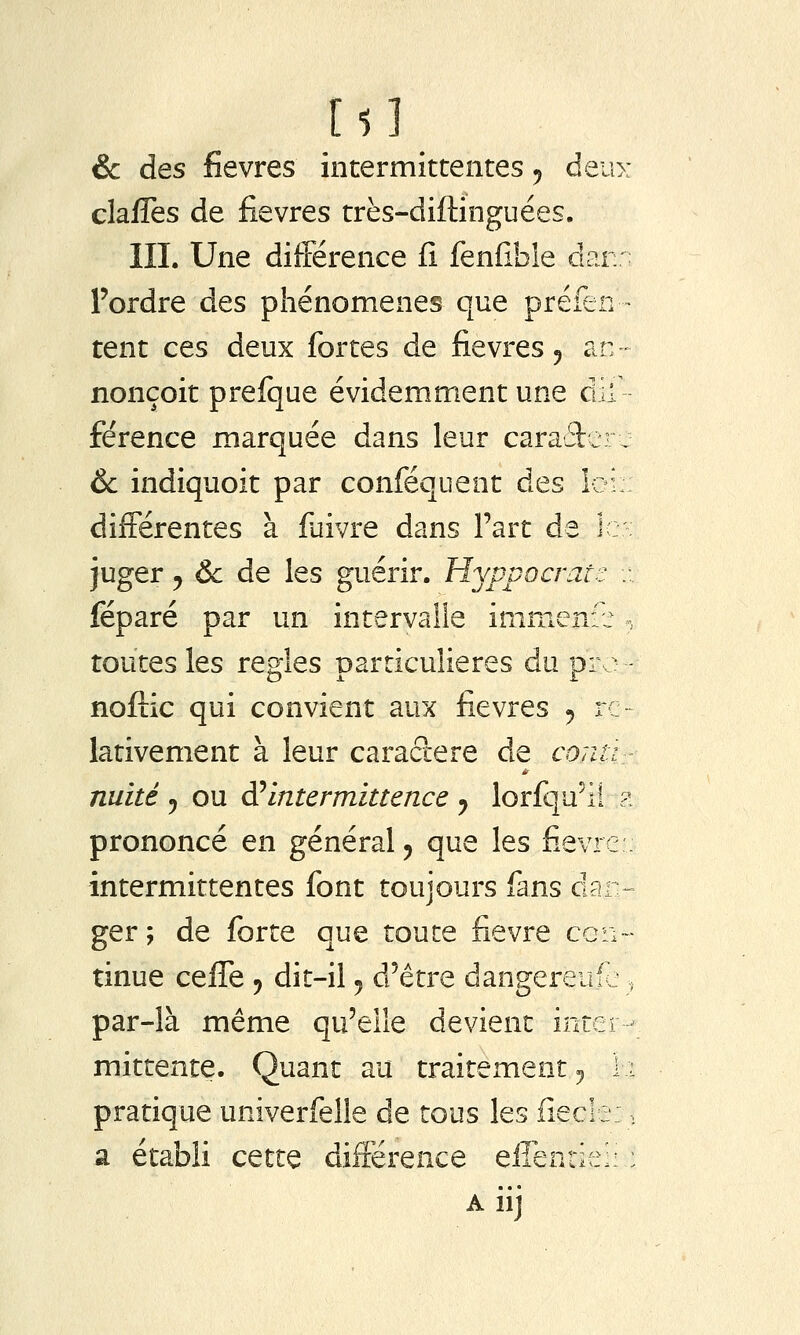 claffes de fièvres très-diftinguées. III. Une différence fi fenfible dan: l'ordre des phénomènes que préfen - tent ces deux fortes de fièvres 5 an- nonçoit prefque évidemment une dif fërence marquée dans leur caraâer^ & indiquoit par conféquent des Ici : différentes à fuivre dans Fart de le: juger 5 & de les guérir. Hyppocratc :.. féparé par un intervalle imnienr.: , toutes les règles particulières du pro - noftic qui convient aux fièvres 5 ro lativement à leur caractère de conti- nuité 5 ou di intermittence ^ lorfqu^li ?. prononcé en général, que les fi.evre : intermittentes font toujours fans dan- ger; de forte que toute fièvre con- tinue ceffe 5 dit-il 5 d'être dangereufc ^ par-là même qu'elle devient inter - mittente. Quant au traitement 5 \i pratique univerfelle de tous les fîecle:, a établi cette différence eiîenrie;: : A iij