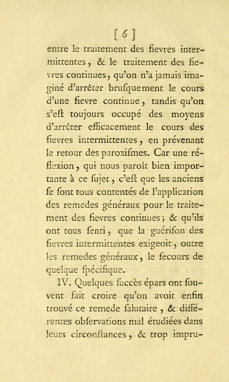 mittentes ^ & le traitement des fiè- vres continues 5 qu'on n'a jamais ima- giné d'arrêter brufquement le cours d'une fièvre continue y tandis qu'on s'eft toujours occupé des moyens d'arrêter efficacement le cours des fièvres intermittentes y en prévenant le retour des paroxifines. Car une ré- flexion 5 qui nous paroît bien impor- tante à ce fujet y c'elî: que les anciens fe font tous contentés de l'application des remèdes généraux pour le traite- ment des fièvres continues ; & qu'ils ont tous fenri 5 que la guérifon des fièvres intermittentes exigeoit y outre les remèdes généraux y le fecours de quelque fpécifique. IV, Quelques fuccès épars ont fou- vent fait croire qu'on avoir enfin trouvé ce remède faiutaire y ôc diffé- rentes obfervations mal étudiées dans leurs circonftances y & trop impru-