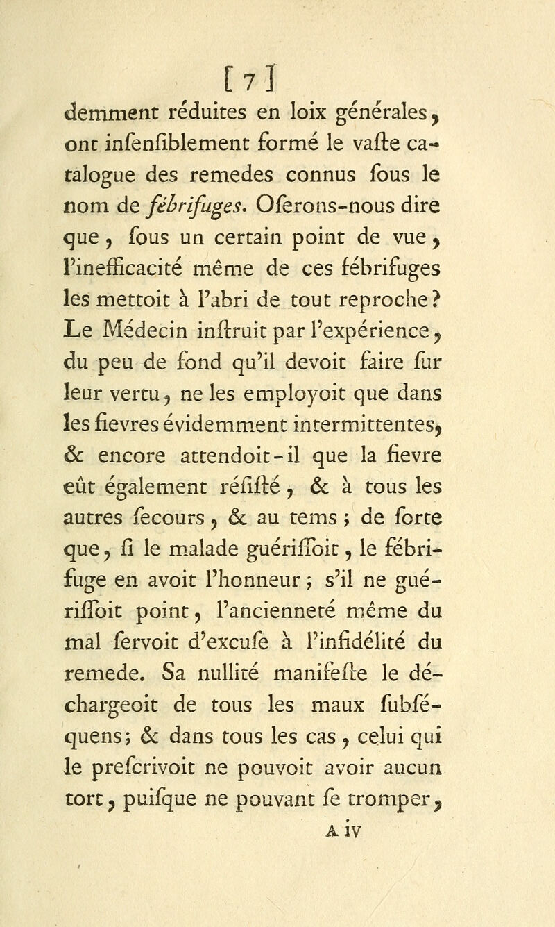 [7] demment réduites en loix générales, ont infenfîblement formé le vafte ca- talogue des remèdes connus fous le nom de fébrifuges. Oferons-nous dire que 5 fous un certain point de vue y l'inefficacité même de ces fébrifuges les mettoit à Fabri de tout reproche? Le Médecin inftruit par l'expérience ^ du peu de fond qu'il devoit faire far leur vertu j ne les employoit que dans les fièvres évidemment intermittentes^ & encore attendoit-il que la fièvre eût également rélîfté, & à tous les autres fecours ^ & au tems ; de forte que j fi le m.alade guériflbit, le fébri- fuge en avoir l'honneur ; s'il ne gué- rifToit point 5 l'ancienneté même du mal fervoit d'excufe à l'infidélité du remède. Sa nullité manifefle le dé- chargeoit de tous les maux fubfé- quens; & dans tous les cas ^ celui qui le prefcrivoit ne pouvoit avoir aucun tort5 puifque ne pouvant fe tromper^ Aiv