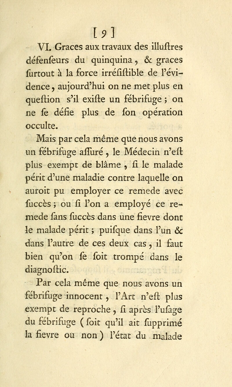 VI. Grâces aux travaux des illuftres défenfeurs du quinquina ^ &c grâces furtout à la force irréfiftible de l'évi- dence 5 aujourd'hui on ne met plus en queftion s'il exifte un fébrifuge ; on ne fe défie plus de fon opération occulte. Mais par cela même que nous avons un fébrifuge afluré , le Médecin n'eft plus exempt de blâme , fi le malade périt d'une maladie contre laquelle on auroit pu employer ce remède avec fuccès ; ou fi l'on a employé ce re- mède fans fuccès dans une fièvre dont le malade périt ; puifque dans l'un &c dans l'autre de ces deux cas, il faut bien qu'on fe fbit trompé dans le diagnoftic. Par cela même que nous avons un fébrifuge innocent, l'Art n'eft plus exempt de reproche ^ fi après l'ufage du fébrifiige ( foit qu'il ait fupprimé la fièvre ou non ) l'état du malade