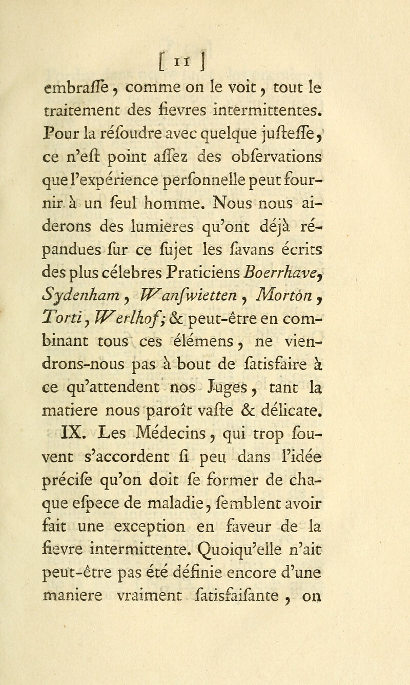 traitement des fièvres intermittentes. Pour la réfoudre avec quelque jurteffe^ ce n'eft point affez des obfervations que l'expérience perfonnelle peut four- nir à un feul homme. Nous nous ai- derons des lumières qu'ont déjà ré- pandues fur ce fujet les favans écrits des plus célèbres Praticiens Boerrhave^ Sydenham ^ Wanfwietten y Mortùn y Tortiy Werlhof; & peut-être en com- binant tous ces élémensj ne vien- drons-nous pas à bout de fatisfaire à ce qu'attendent nos Juges ^ tant la matière nous paroît vafte & délicate. IX. Les Médecins ^ qui trop fou- vent s'accordent iî peu dans l'idée précife qu'on doit fe former de cha- que efpece de maladie 5 femblent avoir fait une exception en faveur de la fièvre intermittente. Quoiqu'elle n'ait peut-être pas été définie encore d'une manière vraiment fatisfaifante 5 oii