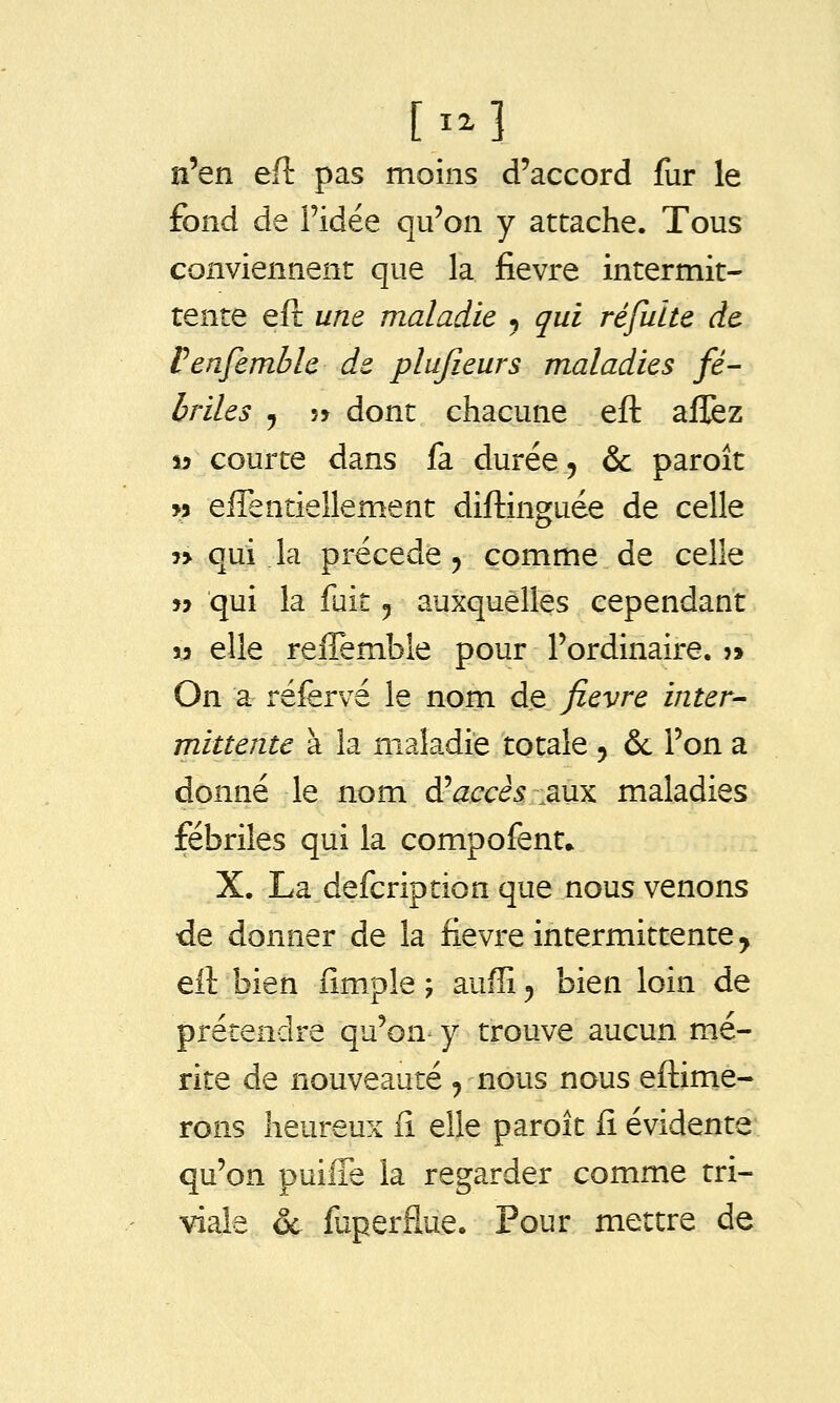 n'en ed pas moins d'accord fur le fond de l'idée qu'on y attache. Tous conviennent que la fièvre intermit- tente eft une maladie , qui réfuite de Venfemble de plujieurs maladies fé- briles y 5> dont chacune eft affez S3 courte dans fa durée, & paroît w effentiellement diftinguée de celle î> qui la précède j comme de celle jj qui la fait ^ auxquelles cependant 13 elle reiîemble pour l'ordinaire. ?> On a réfervé le nom de fièvre inter-- rnittente à la maladie totale 5 & l'on a donné le nom d^accès 3Xix maladies fébriles qui la compofent» X. La defcription que nous venons de donner de la fièvre intermittente y eft bien fim.ple ; auffi 5 bien loin de prétendre qu'on y trouve aucun mé- rite de nouveauté , nous nous eftime- rons heureux fi elle paroît fi évidente qu'on puiffe la regarder comme tri- viale &. fuperflue. Pour mettre de