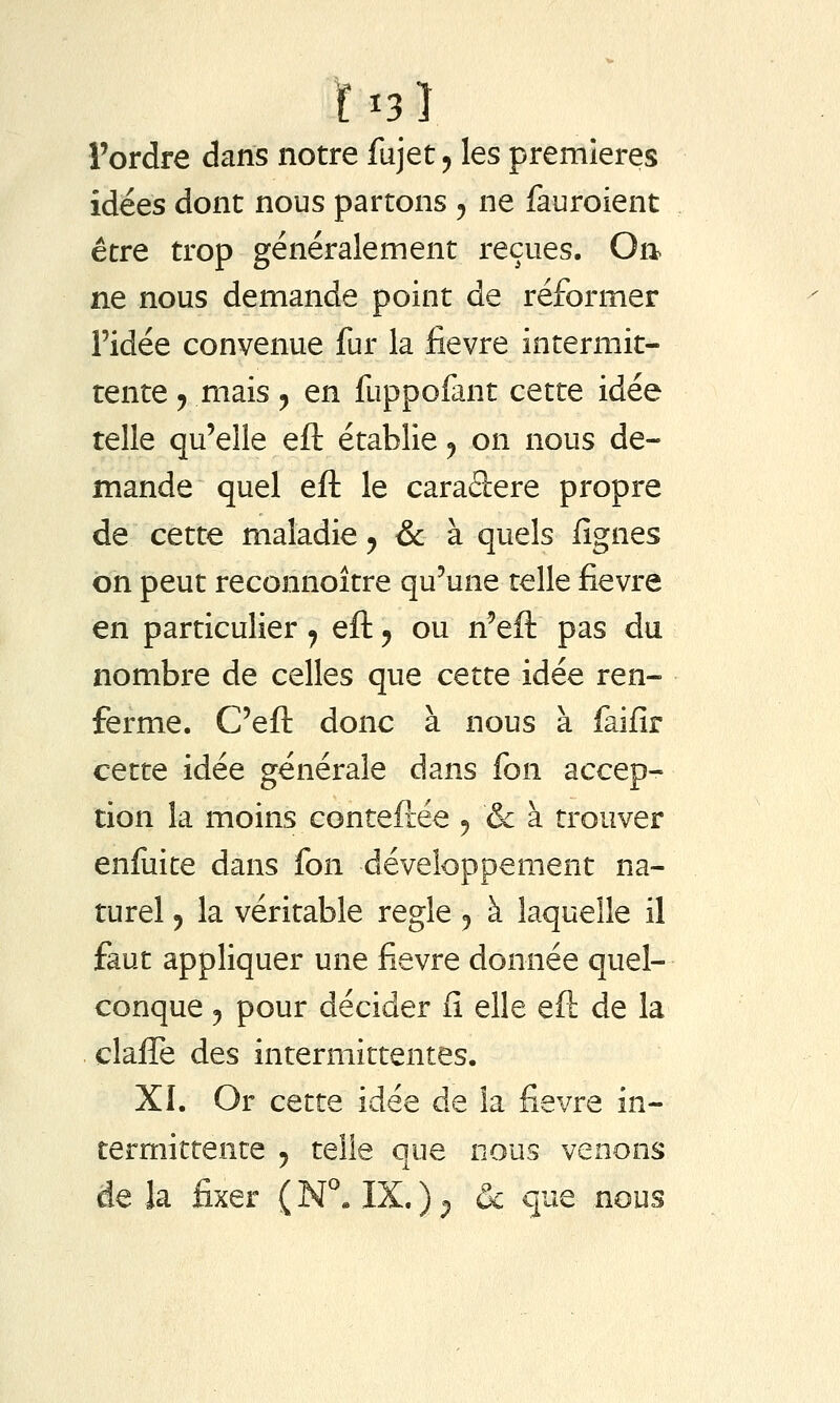 ÏI3Î l'ordre dans notre fujet^ les premières idées dont nous partons ^ ne fauroient être trop généralement reçues. On ne nous demande point de réformer l'idée convenue fur la fièvre intermit- tente y mais 5 en fuppofant cette idée telle qu'elle eft établie y on nous de- mande quel eft le caraâere propre de cette maladie ^ & à quels lignes on peut reconnoître qu'une telle fièvre en particulier 7 eft ^ ou n'eft pas du nombre de celles que cette idée ren- ferme. C'eft donc à nous à faifir cette idée générale dans fon accep- tion la moins conteftée 5 & à trouver enfuite dans fon développement na- turel 5 la véritable règle ^ à laquelle il faut appliquer une fièvre donnée quel- conque j pour décider fi elle eft de la clafle des intermittentes. XI. Or cette idée de la fièvre in- termittente 5 telle que nous venons de la fixer ( N^» IX. ) ^ 6c que nous