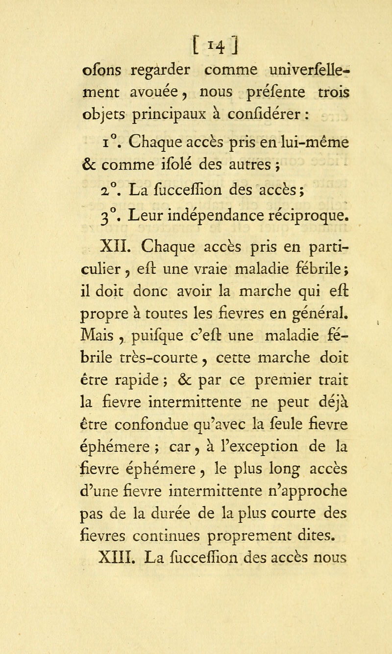 ofbns regarder comme univerfelle- ment avouée ^ nous préfente trois objets principaux à confidérer : 1°. Chaque accès pris en lui-même & comme ifolé des autres ; a°. La fuccefEon des accès ; 3°, Leur indépendance réciproque, XIL Chaque accès pris en parti- culier 5 eft une vraie maladie fébrile ; il doit donc avoir la marche qui eft propre à toutes les fièvres en généraL Mais , puifque c'eft une maladie fé- brile très-courte ^ cette marche doit être rapide ; & par ce premier trait la fièvre intermittente ne peut déjà être confondue qu'avec la feule fièvre éphémère ; car ^ à l'exception de la iievre éphémère, le plus long accès d'une fièvre intermittente n'approche pas de la durée de la plus courte des fièvres continues proprement dites. XIIL La fucceffion des accès nous