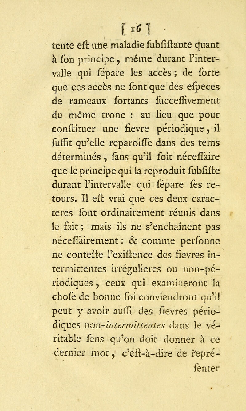 [.6] tente eft une maladie fubfiftante quant à fon principe y même durant l'inter- valle qui répare les accès ; de forte que ces accès ne font que des efpeces de rameaux fortants fucceffivement du même tronc : au lieu que pour conftituer une fièvre périodique, il fufEt qu'elle reparoifîe dans des tems déterminés , fans qu'il foit néceffaire que le principe qui la reproduit fubfifte durant l'intervalle qui fépare fes re- tours. Il eft vrai que ces deux carac- tères font ordinairement réunis dans le fait ; mais ils ne s'enchaînent pas néceffairement : & comme perfonne ne contefte l'exiftence des fièvres in- termittentes irrégulieres ou non-pé- riodiques 5 ceux qui examineront la cliofe de bonne foi conviendront qu'il peut y avoir auffi des fièvres pério- diques non-intermittentes dans le vé- ritable fens qu'on doit donner à ce dernier mot y c'eft-à-dire de f epré- fenter