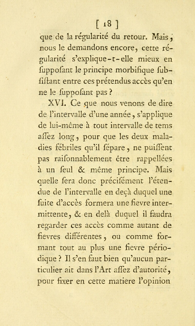 [i8] que de la régularité du retour. Mais, nous le demandons encore^ cette ré- gularité s'explique-t-elle mieux en fuppofant le principe morbifique fub- fiftant entre ces prétendus accès qu'en ne le fuppofant pas ? XVI. Ce que nous venons de dire de l'intervalle d'une année j s'applique de lui-même à tout intervalle de tems aiTez long «, pour que les deux mala- dies fébriles qu'il fépare 5 ne puiflent pas raifonnablement être rappellées à un feul ôc même principe. Mais quelle fera donc précifément l'éten- due de l'intervalle en deçà duquel une fuite d'accès formera une iîevre inter- mittente, & en delà duquel il faudra regarder ces accès comxme autant de fièvres différentes 5 ou comme for- mant tout au plus une fièvre pério- dique ? Il s'en faut bien qu'aucun par- ticulier ait dans l'Art affez d'autorité, pour fixer en cette matière l'opinion